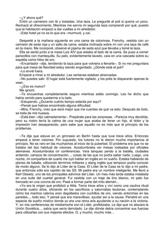 –¿Y ahora qué?
Entró un camarero con té y tostadas. Una taza. Le pregunté al poli si quería un poco.
Rechazó el ofrecimiento. Mientras me servía mi segunda taza comprendí por qué, puesto
que la habitación empezó a dar vueltas a mi alrededor.
–Este hotel ya no es lo que era –murmuré, y caí.
Desperté a la mañana siguiente en una cama de columnas. Frenchy, vestida con un
camisón de seda roja y un salto de cama, estaba inclinada sobre mí con una taza de café
en la mano. Me incorporé, observé el pijama de seda azul que llevaba y tomé la taza.
Ella se sentó junto a la mesa Luis XIV que estaba al lado de la cama. Se puso a comer
panecillos con mantequilla. Su pelo, evidentemente lavado, caía en una cascada sobre su
espalda como hilos de oro.
–Encantador –dije, tendiendo la taza para que volviera a llenarla–. Si no me preguntara
para qué mesa de Navidad estoy siendo engordado. ¿Dónde está el poli?
–Lo envié fuera.
Empecé a mirar a mi alrededor. Las ventanas estaban atrancadas.
–No puedes salir. El lugar está fuertemente vigilado, y los polis te dispararán apenas te
vean.
–¿Eso es nuevo?
Me ignoró.
–Te encuentras completamente seguro mientras estés conmigo. Les he dicho que
había venido para quedarme a tu lado.
–Estupendo. ¿Durante cuánto tiempo estarás por aquí?
–Pensé que habías encontrado alguna dificultad.
–Mira, Frenchy, creo que será mejor que me cuentes de qué va esto. Después de todo,
se trata de mis huesos.
–Está bien –dijo calmadamente–. Prepárate para las sorpresas. –Parecía muy decidida,
pero su rostro tenía la calma de una mujer que acaba de tener un hijo, el dolor y la
impresión han desaparecido, pero sabe que aquello no es más que el principio de los
problemas.
–Te dije que estuve en un gimnasio en Berlín hasta que tuve trece años. Entonces
empecé a tener visiones. Por supuesto, los tutores no le dieron mucha importancia al
principio. No es raro en las muchachas al inicio de la pubertad. El problema era que no se
trataba del tipo habitual de visiones. Acostumbraba ver mesas rodeadas por oficiales
alemanes. Acostumbraba oír conferencias. Veía tanques yendo a la batalla, ciudades
ardiendo, campos de concentración..., cosas de las que no podía saber nada. Luego, una
noche, mi compañera de cuarto me oyó hablar en inglés en mi sueño. Estaba hablando de
planes de batalla, utilizando términos militares y slang inglés que tampoco podía conocer
de modo alguno. Se lo dijo al Líder de la Casa. El Líder de la Casa se lo dijo a mi padre,
que entonces sólo era capitán de las SS. Mi padre era un nombre inteligente. Me llevó a
Karl Ossietz, uno de los principales adivinos del Líder. Un mes más tarde estaba instalada
en una suite del cuartel general. Fui vestida con un traje de lino blanco, mi pelo fue
trenzado en una corona de oro. Pasé a formar parte del mito alemán...
»Yo era la virgen que profetizó a Atila. Tenía trece años y viví como una cautiva ritual
durante cuatro años, oficiando en los sacrificios y saturnalias teutonas, contemplando
cómo los machos cabríos eran degollados con cuchillos de oro, viendo antorchas en las
paredes..., todo eso. Y pensé que era maravilloso, ayudar así a la causa. Penetré en una
especie de sueño místico donde yo era una reina aria ayudando a su nación a la victoria.
Y, en mis conferencias de medianoche con el Líder, profetizaba. Le dije que no atacara la
Unión Soviética..., sabía que sería derrotado. Le dije dónde debía concentrar sus fuerzas
para utilizarlas con sus mejores efectos. O, y mucho, mucho más...
 