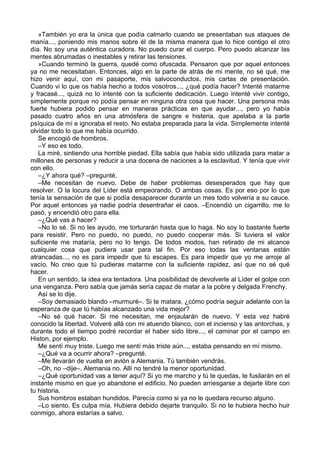 »También yo era la única que podía calmarlo cuando se presentaban sus ataques de
manía..., poniendo mis manos sobre él de la misma manera que lo hice contigo el otro
día. No soy una auténtica curadora. No puedo curar el cuerpo. Pero puedo alcanzar las
mentes abrumadas o inestables y retirar las tensiones.
»Cuando terminó la guerra, quedé como ofuscada. Pensaron que por aquel entonces
ya no me necesitaban. Entonces, algo en la parte de atrás de mi mente, no sé qué, me
hizo venir aquí, con mi pasaporte, mis salvoconductos, mis cartas de presentación.
Cuando vi lo que os había hecho a todos vosotros..., ¿qué podía hacer? Intenté matarme
y fracasé..., quizá no lo intenté con la suficiente dedicación. Luego intenté vivir contigo,
simplemente porque no podía pensar en ninguna otra cosa que hacer. Una persona más
fuerte hubiera podido pensar en maneras prácticas en que ayudar..., pero yo había
pasado cuatro años en una atmósfera de sangre e histeria, que apelaba a la parte
psíquica de mí e ignoraba el resto. No estaba preparada para la vida. Simplemente intenté
olvidar todo lo que me había ocurrido.
Se encogió de hombros.
–Y eso es todo.
La miré, sintiendo una horrible piedad. Ella sabía que había sido utilizada para matar a
millones de personas y reducir a una docena de naciones a la esclavitud. Y tenía que vivir
con ello.
–¿Y ahora qué? –pregunté.
–Me necesitan de nuevo. Debe de haber problemas desesperados que hay que
resolver. O la locura del Líder está empeorando. O ambas cosas. Es por eso por lo que
tenía la sensación de que si podía desaparecer durante un mes todo volvería a su cauce.
Por aquel entonces ya nadie podría desentrañar el caos. –Encendió un cigarrillo, me lo
pasó, y encendió otro para ella.
–¿Qué vas a hacer?
–No lo sé. Si no les ayudo, me torturarán hasta que lo haga. No soy lo bastante fuerte
para resistir. Pero no puedo, no puedo, no puedo cooperar más. Si tuviera el valor
suficiente me mataría, pero no lo tengo. De todos modos, han retirado de mi alcance
cualquier cosa que pudiera usar para tal fin. Por eso todas las ventanas están
atrancadas..., no es para impedir que tú escapes. Es para impedir que yo me arroje al
vacío. No creo que tú pudieras matarme con la suficiente rapidez, así que no sé qué
hacer.
En un sentido, la idea era tentadora. Una posibilidad de devolverle al Líder el golpe con
una venganza. Pero sabía que jamás sería capaz de matar a la pobre y delgada Frenchy.
Así se lo dije.
–Soy demasiado blando –murmuré–. Si te matara, ¿cómo podría seguir adelante con la
esperanza de que tú habías alcanzado una vida mejor?
–No sé qué hacer. Si me necesitan, me enjaularán de nuevo. Y esta vez habré
conocido la libertad. Volveré allá con mi atuendo blanco, con el incienso y las antorchas, y
durante todo el tiempo podré recordar el haber sido libre..., el caminar por el campo en
Histon, por ejemplo.
Me sentí muy triste. Luego me sentí más triste aún..., estaba pensando en mí mismo.
–¿Qué va a ocurrir ahora? –pregunté.
–Me llevarán de vuelta en avión a Alemania. Tú también vendrás.
–Oh, no –dije–. Alemania no. Allí no tendré la menor oportunidad.
–¿Qué oportunidad vas a tener aquí? Si yo me marcho y tú te quedas, te fusilarán en el
instante mismo en que yo abandone el edificio. No pueden arriesgarse a dejarte libre con
tu historia.
Sus hombros estaban hundidos. Parecía como si ya no le quedara recurso alguno.
–Lo siento. Es culpa mía. Hubiera debido dejarte tranquilo. Si no te hubiera hecho huir
conmigo, ahora estarías a salvo.
 