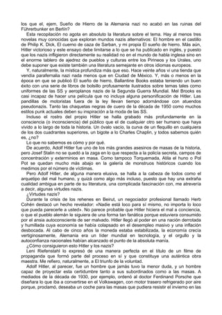 los que el, ejem, Sueño de Hierro de la Alemania nazi no acabó en las ruinas del
Führerbunker en Berlín?
Esta recopilación no agota en absoluto la literatura sobre el tema. Hay al menos tres
novelas muy conocidas que exploran mundos nazis alternativos: El hombre en el castillo
de Philip K. Dick, El cuerno de caza de Sarban, y mi propia El sueño de hierro. Más aún,
Hitler victorioso y este ensayo debe limitarse a lo que se ha publicado en inglés, y puesto
que los nazis infligieron directamente su realidad no en el mundo de habla inglesa sino en
el enorme tablero de ajedrez de pueblos y culturas entre los Pirineos y los Urales, uno
debe suponer que existe también una literatura semejante en otros idiomas europeos.
Y, naturalmente, la mística profundiza más que eso. Hace veinte años vi una tienda que
vendía parafernalia nazi nada menos que en Ciudad de México. Y, más o menos en la
época en que se publicó El sueño de hierro, Ballantine Books estaba teniendo un buen
éxito con una serie de libros de bolsillo profusamente ilustrados sobre temas tales como
uniformes de las SS y aeroplanos nazis de la Segunda Guerra Mundial. Mel Brooks es
casi incapaz de hacer una película que no incluya alguna personificación de Hitler. Las
pandillas de motoristas fuera de la ley llevan tiempo adornándose con atuendos
pseudonazis. Tanto las chaquetas negras de cuero de la década de 1950 como muchos
estilos punk actuales deben su inspiración a la moda de las SS.
Incluso el rostro del propio Hitler se halla grabado más profundamente en la
consciencia (o inconsciencia) del público que el de cualquier otro ser humano que haya
vivido a lo largo de toda la historia. Un óvalo vacío, la curva de un flequillo en cualquiera
de los dos cuadrantes superiores, un bigote a lo Charles Chaplin, y todos sabemos quién
es, ¿no?
Lo que no sabemos es cómo y por qué.
De acuerdo, Adolf Hitler fue uno de los más grandes asesinos de masas de la historia,
pero Josef Stalin no se quedó a la zaga en lo que respecta a la policía secreta, campos de
concentración y exterminios en masa. Como tampoco Torquemada, Atila el huno o Pol
Pot se quedan mucho más abajo en la galería de monstruos históricos cuando los
medimos por el número de víctimas.
Pero Adolf Hitler, de alguna manera elusiva, se halla a la cabeza de todos como el
arquetipo del mal humano, y quizá como algo más incluso, puesto que hay una extraña
cualidad ambigua en parte de su literatura, una complicada fascinación con, me atrevería
a decir, algunas virtudes nazis.
¿Virtudes nazis?
Durante la crisis de los rehenes en Beirut, un negociador profesional llamado Herb
Cohén destacó un hecho revelador: «Nadie está loco para sí mismo, no importa lo loco
que pueda parecerle a usted». No parece probable que Hitler hiciera el mal a conciencia,
o que el pueblo alemán le siguiera de una forma tan fanática porque estuviera consumido
por el ansia autoconsciente de ser malvado. Hitler llegó al poder en una nación derrotada
y humillada cuya economía se había colapsado en el desempleo masivo y una inflación
desbocada. Al cabo de cinco años la moneda estaba estabilizada, la economía crecía
vertiginosamente, Alemania era un líder mundial en tecnología, y el orgullo y la
autoconfianza nacionales habían alcanzado el punto de la absoluta manía.
¿Cómo consiguieron esto Hitler y los nazis?
Leni Riefenstahl lo expresó de una manera perfecta en el título de un filme de
propaganda que formó parte del proceso en sí y que constituye una auténtica obra
maestra. Me refiero, naturalmente, a El triunfo de la voluntad.
Adolf Hitler, al parecer, fue un hombre que jamás tuvo la menor duda, y un hombre
capaz de proyectar esta certidumbre tanto a sus subordinados como a las masas. A
mediados de la década de 1930, por ejemplo, ordenó al doctor Ferdinand Porsche que
diseñara lo que iba a convertirse en el Volkswagen, con motor trasero refrigerado por aire
porque, proclamó, deseaba un coche para las masas que pudiera resistir el invierno en las
 