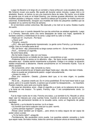 Luego me llevaron a lo largo de un corredor y hacia arriba por unas escaleras de atrás.
Me hicieron cruzar una puerta. Me quedé allí durante varios minutos. Luego miré a mi
alrededor. Bueno, al menos no era una mazmorra llena de ratas. De hecho, era el doble
de grande que mi suite en el Hotel Goering. Las mismas gruesas alfombras, los mismos
muebles pesados y antiguos, incluso –asomé la cabeza por la puerta– la misma cama con
columnas. Evidentemente, recogían sus muebles de todos los pequeños castillos que se
cruzaban en su camino los fines de semana.
En el dormitorio ardían antorchas. Me desnudé y me metí en la cama. Estaba muerto
de sueño.
Lo primero que vi cuando desperté fue que las antorchas se estaban agotando. Luego
vi a Frenchy, desnuda como una rama despojada de todas sus hojas, apartando el
bordado cobertor y metiéndose en la cama. Luego sentí su calor a mi lado.
–Hazlo por mí –murmuró–. Por favor.
–¿Hacer qué?
–Tómame –susurró.
–¿Eh? –Me sentí ligeramente impresionado. La gente como Frenchy y yo teníamos un
código. Esto no formaba parte de él.
–Oh, por favor –dijo, presionando su largo cuerpo contra mí–. Es tan importante.
–Hum..., fumemos un cigarrillo.
Se echó hacia atrás.
–No he traído ninguno –dijo con voz hosca.
Encontré algunos en un bolsillo de mis ropas, y encendimos un par.
–Podemos echar la ceniza en la alfombra –dije–. No tiene mucho sentido mostrarnos
educados aquí. –Estaba siendo impertinente a propósito. Código o no código, la situación
estaba empezando a afectarme. Intenté concentrarme en mi inminente muerte. Tuvo el
efecto opuesto.
–No comprendo, amor –dije, tomando su mano.
–Tuve que arrastrarme por el tejado para llegar hasta aquí –dijo ella, más bien irritada.
–Esto no puede ser simplemente pasión –sugerí educadamente.
–¿Acaso no oíste...?
–Dios mío –exclamé–. Ossietz. ¿Quieres decir que, si no eres virgen, no puedes
profetizar?
–No lo sé..., él parece creerlo así. Es mi única posibilidad. Él me hará hacer todo lo que
quiera, pero si no puedo hacerlo, si parece que el poder ha desaparecido..., no importará.
Pueden matarme, pero será una muerte rápida.
–No seas tan dramática, amor. –Dejé mi cigarrillo a un lado, en la cabecera de la cama,
y la tomé en mis brazos–. Te quiero, Frenchy –dije. Y era completamente cierto. Lo
demostré.
Fue la mejor noche de mi vida. Frenchy era dulce, y yo también lo fui. Resultó un alivio
dejar caer la máscara por unas cuantas horas. Cuando el amanecer se asomó por las
ventanas, ella permaneció tendida en la revuelta cama, como un fragmento de pálido
naufragio.
Me sonrió, y yo le devolví la sonrisa. Le di un beso.
–Un hombre que haría cualquier cosa por su país –sonrió.
–¿Cómo piensas regresar? –pregunté.
–Pensé volver también por el tejado..., pero ahora no estoy segura de ser capaz de
poder volver a andar.
–¿Te he hecho daño? –pregunté.
–Terriblemente. Me escabulliré como pueda. Los guardias estarán cansados y dudo
que sepan nada. De todos modos, todos los caminos conducen ahora al mismo destino.
 