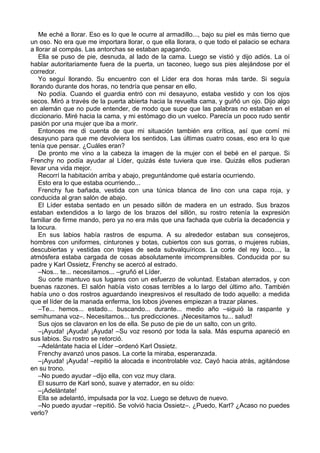 Me eché a llorar. Eso es lo que le ocurre al armadillo..., bajo su piel es más tierno que
un oso. No era que me importara llorar, o que ella llorara, o que todo el palacio se echara
a llorar al compás. Las antorchas se estaban apagando.
Ella se puso de pie, desnuda, al lado de la cama. Luego se vistió y dijo adiós. La oí
hablar autoritariamente fuera de la puerta, un taconeo, luego sus pies alejándose por el
corredor.
Yo seguí llorando. Su encuentro con el Líder era dos horas más tarde. Si seguía
llorando durante dos horas, no tendría que pensar en ello.
No podía. Cuando el guardia entró con mi desayuno, estaba vestido y con los ojos
secos. Miró a través de la puerta abierta hacia la revuelta cama, y guiñó un ojo. Dijo algo
en alemán que no pude entender, de modo que supe que las palabras no estaban en el
diccionario. Miré hacia la cama, y mi estómago dio un vuelco. Parecía un poco rudo sentir
pasión por una mujer que iba a morir.
Entonces me di cuenta de que mi situación también era crítica, así que comí mi
desayuno para que me devolviera los sentidos. Las últimas cuatro cosas, eso era lo que
tenía que pensar. ¿Cuáles eran?
De pronto me vino a la cabeza la imagen de la mujer con el bebé en el parque. Si
Frenchy no podía ayudar al Líder, quizás éste tuviera que irse. Quizás ellos pudieran
llevar una vida mejor.
Recorrí la habitación arriba y abajo, preguntándome qué estaría ocurriendo.
Esto era lo que estaba ocurriendo...
Frenchy fue bañada, vestida con una túnica blanca de lino con una capa roja, y
conducida al gran salón de abajo.
El Líder estaba sentado en un pesado sillón de madera en un estrado. Sus brazos
estaban extendidos a lo largo de los brazos del sillón, su rostro retenía la expresión
familiar de firme mando, pero ya no era más que una fachada que cubría la decadencia y
la locura.
En sus labios había rastros de espuma. A su alrededor estaban sus consejeros,
hombres con uniformes, cinturones y botas, cubiertos con sus gorras, o mujeres rubias,
descubiertas y vestidas con trajes de seda subvalquíricos. La corte del rey loco..., la
atmósfera estaba cargada de cosas absolutamente imcomprensibles. Conducida por su
padre y Karl Ossietz, Frenchy se acercó al estrado.
–Nos... te... necesitamos... –gruñó el Líder.
Su corte mantuvo sus lugares con un esfuerzo de voluntad. Estaban aterrados, y con
buenas razones. El salón había visto cosas terribles a lo largo del último año. También
había uno o dos rostros aguardando inexpresivos el resultado de todo aquello: a medida
que el líder de la manada enferma, los lobos jóvenes empiezan a trazar planes.
–Te... hemos... estado... buscando... durante... medio año –siguió la raspante y
semihumana voz–. Necesitamos... tus predicciones. ¡Necesitamos tu... salud!
Sus ojos se clavaron en los de ella. Se puso de pie de un salto, con un grito.
–¡Ayuda! ¡Ayuda! ¡Ayuda! –Su voz resonó por toda la sala. Más espuma apareció en
sus labios. Su rostro se retorció.
–Adelántate hacia el Líder –ordenó Karl Ossietz.
Frenchy avanzó unos pasos. La corte la miraba, esperanzada.
–¡Ayuda! ¡Ayuda! –repitió la alocada e incontrolable voz. Cayó hacia atrás, agitándose
en su trono.
–No puedo ayudar –dijo ella, con voz muy clara.
El susurro de Karl sonó, suave y aterrador, en su oído:
–¡Adelántate!
Ella se adelantó, impulsada por la voz. Luego se detuvo de nuevo.
–No puedo ayudar –repitió. Se volvió hacia Ossietz–. ¿Puedo, Karl? ¿Acaso no puedes
verlo?
 
