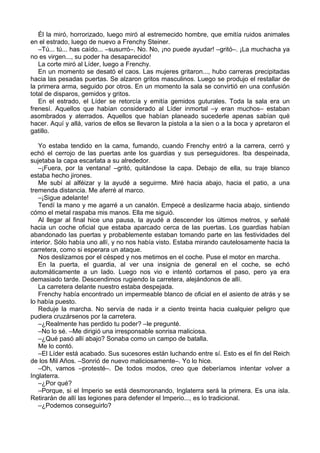 Él la miró, horrorizado, luego miró al estremecido hombre, que emitía ruidos animales
en el estrado, luego de nuevo a Frenchy Steiner.
–Tú... tú... has caído... –susurró–. No. No, ¡no puede ayudar! –gritó–. ¡La muchacha ya
no es virgen..., su poder ha desaparecido!
La corte miró al Líder, luego a Frenchy.
En un momento se desató el caos. Las mujeres gritaron..., hubo carreras precipitadas
hacia las pesadas puertas. Se alzaron gritos masculinos. Luego se produjo el restallar de
la primera arma, seguido por otros. En un momento la sala se convirtió en una confusión
total de disparos, gemidos y gritos.
En el estrado, el Líder se retorcía y emitía gemidos guturales. Toda la sala era un
frenesí. Aquellos que habían considerado al Líder inmortal –y eran muchos– estaban
asombrados y aterrados. Aquellos que habían planeado sucederle apenas sabían qué
hacer. Aquí y allá, varios de ellos se llevaron la pistola a la sien o a la boca y apretaron el
gatillo.
Yo estaba tendido en la cama, fumando, cuando Frenchy entró a la carrera, cerró y
echó el cerrojo de las puertas ante los guardias y sus perseguidores. Iba despeinada,
sujetaba la capa escarlata a su alrededor.
–¡Fuera, por la ventana! –gritó, quitándose la capa. Debajo de ella, su traje blanco
estaba hecho jirones.
Me subí al alféizar y la ayudé a seguirme. Miré hacia abajo, hacia el patio, a una
tremenda distancia. Me aferré al marco.
–¡Sigue adelante!
Tendí la mano y me agarré a un canalón. Empecé a deslizarme hacia abajo, sintiendo
cómo el metal raspaba mis manos. Ella me siguió.
Al llegar al final hice una pausa, la ayudé a descender los últimos metros, y señalé
hacia un coche oficial que estaba aparcado cerca de las puertas. Los guardias habían
abandonado las puertas y probablemente estaban tomando parte en las festividades del
interior. Sólo había uno allí, y no nos había visto. Estaba mirando cautelosamente hacia la
carretera, como si esperara un ataque.
Nos deslizamos por el césped y nos metimos en el coche. Puse el motor en marcha.
En la puerta, el guardia, al ver una insignia de general en el coche, se echó
automáticamente a un lado. Luego nos vio e intentó cortarnos el paso, pero ya era
demasiado tarde. Descendimos rugiendo la carretera, alejándonos de allí.
La carretera delante nuestro estaba despejada.
Frenchy había encontrado un impermeable blanco de oficial en el asiento de atrás y se
lo había puesto.
Reduje la marcha. No servía de nada ir a ciento treinta hacia cualquier peligro que
pudiera cruzársenos por la carretera.
–¿Realmente has perdido tu poder? –le pregunté.
–No lo sé. –Me dirigió una irresponsable sonrisa maliciosa.
–¿Qué pasó allí abajo? Sonaba como un campo de batalla.
Me lo contó.
–El Líder está acabado. Sus sucesores están luchando entre sí. Esto es el fin del Reich
de los Mil Años. –Sonrió de nuevo maliciosamente–. Yo lo hice.
–Oh, vamos –protesté–. De todos modos, creo que deberíamos intentar volver a
Inglaterra.
–¿Por qué?
–Porque, si el Imperio se está desmoronando, Inglaterra será la primera. Es una isla.
Retirarán de allí las legiones para defender el Imperio..., es lo tradicional.
–¿Podemos conseguirlo?
 