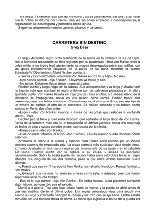 –No ahora. Tendremos que salir de Alemania y luego escondernos por unos días hasta
que la noticia se difunda por Francia. Una vez las cosas empiecen a descomponerse, la
organización se desintegrará y podremos recibir ayuda.
Seguimos alegremente nuestro camino, silbando y cantando.
CARRETERA SIN DESTINO
Greg Bear
El largo Mercedes negro brotó zumbando de la niebla en la carretera al sur de Dijon,
con la humedad resbalando en fríos regueros por su parabrisas. Horst von Ranke retiró la
bolsa militar a un lado y leyó atentamente los mapas desplegados sobre sus rodillas, con
las gafas precariamente colgando de la punta de su nariz, mientras el Waffen
Schutzstaffel Oberleutnant Albert Fischer conducía.
–Treinta y cinco kilómetros –murmuró Von Ranke en voz muy baja–. No más.
–Nos hemos perdido –dijo Fischer–. Llevamos ya treinta y seis.
–No tantos. Debemos llegar de un momento a otro.
Fischer asintió y luego negó con la cabeza. Sus altos pómulos y su larga y afilada nariz
no hacían más que acentuar el negro uniforme con las calaveras plateadas en el alto y
ajustado cuello. Von Ranke llevaba un traje gris de rayas anchas; era subsecretario en el
Ministerio de Propaganda, ahora en una misión como correo. Podían haber sido
hermanos, pero uno había crecido en Checoslovaquia, el otro en el Rhur; uno era hijo de
un minero del carbón, el otro de un cervecero. Se habían conocido y se habían hecho
amigos en París, dos años antes.
–Espera –dijo Von Ranke, mirando a través de las gotas que perlaban la ventanilla
lateral–. Para.
Fischer pisó el freno y miró en la dirección que señalaba el largo dedo de Von Ranke.
Cerca de la carretera, más allá de un bosquecillo de árboles jóvenes, había una casa baja
de techo de paja y sucias paredes grises, casi oculta por la niebla.
–Parece vacía –dijo Von Ranke.
–Está ocupada; observa el humo –dijo Fischer–. Quizás alguien pueda decirnos dónde
estamos.
Arrimaron el coche a la cuneta y salieron. Von Ranke abrió camino por un lodoso
sendero cubierto de empapada paja. La choza parecía más sucia aún vista desde cerca.
El humo de alzaba en una oscura espiral gris amarronada de un agujero en el caballete
del techo. Fischer asintió con la cabeza a su amigo, y ambos se acercaron
cautelosamente. Sobre la basta puerta de madera había unas retorcidas letras en algún
alfabeto que ninguno de los dos conocía, pese a que entre ambos hablaban nueve
idiomas.
–¿Puede que sea rom? –preguntó Von Ranke, con el ceño fruncido–. Parece familiar...,
rom eslavo.
–¿Gitanos? Los romanis no viven en chozas como ésta, y además, creo que fueron
separados hace mucho tiempo.
–Eso es lo que parece –dijo Von Ranke–. De todos modos, quizá podamos compartir
algún idioma, aunque sólo sea el francés.
Llamó a la puerta. Tras una larga pausa llamó de nuevo, y la puerta se abrió antes de
que sus nudillos dieran el último golpe. Una mujer demasiado vieja para seguir viva
asomó su larga y coloreada nariz por la rendija y los miró con su ojo sano. El otro estaba
envuelto por una hundida masa de carne. La mano que sujetaba el borde de la puerta era
 