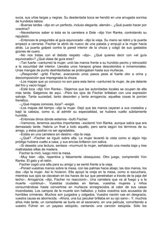 sucia, sus uñas largas y negras. Su desdentada boca se hendió en una arrugada sonrisa
de hundidos labios.
–Buenas tardes –dijo en un perfecto, incluso elegante, alemán–. ¿Qué puedo hacer por
vosotros?
–Necesitamos saber si ésta es la carretera a Dole –dijo Von Ranke, controlando su
repulsión.
–Entonces le preguntáis al guía equivocado –dijo la vieja. Su mano se retiró y la puerta
empezó a cerrarse. Fischer la abrió de nuevo de una patada y empujó a la mujer hacia
atrás. La puerta golpeó contra la pared interior de la choza y colgó de sus gastados
goznes de cuero.
–No nos tratas con el debido respeto –dijo–. ¿Qué quieres decir con «el guía
equivocado»? ¿Qué clase de guía eres?
–Tan fuerte –canturreó la mujer; unió las manos frente a su hundido pecho y retrocedió
a la oscuridad del interior. Llevaba unos harapos grises descoloridos e inmemoriales.
Unas mangas de punto deshilacliadas se prolongaban hasta sus muñecas.
–¡Responde! –gritó Fischer, avanzando unos pasos pese al fuerte olor a orina y
descomposición que impregnaba la choza.
–Los mapas que yo conozco no son para esta tierra –canturreó la mujer, de pie delante
del frío y vacío hogar.
–Está loca –dijo Von Ranke–. Dejemos que las autoridades locales se ocupen de ella
más tarde. Salgamos de aquí. –Pero los ojos de Fischer brillaban con una expresión
salvaje. Tanta suciedad, tanto desorden y tanta arrogancia; aquellas cosas le ponían
frenético.
–¿Qué mapas conoces, loca? –exigió.
–Los mapas del tiempo –dijo la mujer. Dejó que las manos cayeran a sus costados y
bajó la cabeza, como si, al admitir su especialidad, se hubiera vuelto súbitamente
humilde.
–Entonces dinos dónde estamos –bufó Fischer.
–Vamonos, tenemos asuntos importantes –exclamó Von Ranke, aunque sabía que era
demasiado tarde. Habría un final a todo aquello, pero sería según los términos de su
amigo, y éstos podían no ser agradables.
–Estáis en una carretera sin destino –dijo la vieja.
–¿Qué? –Fischer se irguió sobre ella. La mujer levantó la vista como si algún hijo
pródigo hubiera vuelto a casa, y sus encías brillaron con saliva.
–Si deseáis una lectura, sentaos –murmuró la mujer, señalando una mesita baja y tres
maltratadas sillas de madera.
Fischer la miró, luego miró la mesa.
–Muy bien –dijo, repentina y falsamente obsequioso. Otro juego, comprendió Von
Ranke. El gato y el ratón.
Fischer cogió una silla para su amigo y se sentó frente a la vieja.
–Poned vuestras manos sobre la mesa, con las palmas hacia abajo; las dos manos, los
dos –dijo la mujer. Así lo hicieron. Ella apoyó la oreja en la mesa, como si escuchara,
mientras sus ojos se clavaban en los haces de luz que penetraban a través de la paja del
techo–. Arrogancia –dijo. Fischer no reaccionó–. Una carretera que va al fuego y a la
muerte –continuó–. Vuestras ciudades en llamas, vuestras mujeres y niños
consumiéndose hasta convertirse en muñecos ennegrecidos al calor de sus casas
incendiadas. Los campos de la muerte son hallados, y todos vosotros sois acusados de
horribles crímenes. Muchos son juzgados y colgados. Vuestra nación cae en desgracia,
vuestra causa es aborrecida. –Ahora, una luz peculiar brillaba en su ojo sano–. Y, muchos
años más tarde, un comediante se burla en el escenario, en una película, convirtiendo a
vuestro Führer en un payaso estúpido, cantando una canción estúpida. Sólo los
 