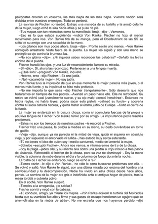 psicópatas creerán en vosotros, los más bajos de los más bajos. Vuestra nación será
dividida entre vuestros enemigos. Todo se perderá.
La sonrisa de Fischer no tembló. Extrajo una moneda de su bolsillo y la arrojó delante
de la mujer, luego echó la silla hacia atrás y se puso de pie.
–Tus mapas son tan retorcidos como tu mandíbula, bruja –dijo–. Vamonos,
–Eso es lo que estaba sugiriendo –indicó Von Ranke. Fischer no hizo el menor
movimiento para irse. Von Ranke tiró de su manga, pero el Oberleutnant de las SS se
soltó de su amigo con una sacudida de la mano.
–Los gitanos son muy pocos ahora, bruja –dijo–. Pronto serán uno menos. –Von Ranke
consiguió arrastrarle hasta fuera de la puerta. La mujer les siguió y con una mano se
protegió su ojo contra la brumosa luz.
–No soy gitana –dijo–. ¿Ni siquiera sabes reconocer las palabras? –Señaló las letras
encima de la puerta.
Fischer frunció los ojos, y una luz de reconocimiento iluminó su mirada.
–Sí –dijo–. Sí, ahora las reconozco. Pertenecen a una lengua muerta.
–¿Qué son? –preguntó Von Ranke, inquieto.
–Hebreo, creo –dijo Fischer–. Es una judía.
–¡No! –cacareó la mujer–. No soy judía.
Von Ranke tuvo la impresión de que en ese momento la mujer parecía más joven, o al
menos más fuerte, y su inquietud se hizo más profunda.
–No me importa lo que seas –dijo Fischer tranquilamente–. Sólo desearía que nos
halláramos en tiempos de mis padres. –Avanzó un paso hacia ella. Ella no retrocedió. Su
rostro se volvió casi juvenilmente suave, y su ojo malo pareció henchirse–. Entonces no
había reglas, no había leyes; podría sacar esta pistola –palmeó su funda– y apoyarla
contra tu sucia cabeza hebrea, y quizá matar al último judío de Europa. –Soltó el cierre de
la funda.
La mujer se enderezó en la oscura choza, como si acumulara fuerzas de la propia y
abusiva lengua de Fischer. Von Ranke temió por su amigo. La imprudencia podía traerles
problemas.
–Éstos no son los tiempos de nuestros padres –le recordó a Fischer.
Fischer hizo una pausa, la pistola a medias en su mano, su dedo curvándose en torno
del gatillo.
–Vieja –dijo, aunque ya no parecía ni la mitad de vieja, quizá ni siquiera en absoluto
vieja, y por supuesto ni encorvada ni tullida–, has estado muy cerca esta tarde.
–Tú no tienes ni idea de quién soy –medio canturreó, medio se lamentó la mujer.
–Scheibe –escupió Fischer–. Ahora nos vamos, e informaremos de ti y de tu choza.
–Soy la plaga –jadeó ella, y su aliento olía como una piedra al rojo incluso a tres pasos
de distancia. Retrocedió al interior de la choza, pero su voz no disminuyó–. Soy la mano
visible, la columna de nube durante el día y la columna de fuego durante la noche.
El rostro de Fischer se endureció, luego se echó a reír.
–Tienes razón –le dijo a Von Ranke–, no vale la pena buscarse problemas con ella. –
Se volvió y salió. Von Ranke le siguió, con una última mirada por encima del hombro a la
semioscuridad y la descomposición. Nadie ha vivido en esta choza desde hace años,
pensó. La sombra de la mujer era gris e indefinida ante el antiguo hogar de piedra, tras la
mesa torcida y cubierta polvo.
En el coche, Von Ranke suspiró.
–Tiendes a la arrogancia, ¿lo sabías?
Fischer sonrió y negó con la cabeza.
–Tú conduce, amigo, yo miraré los mapas. –Von Ranke aceleró la turbina del Mercedes
hasta que su zumbido fue alto y firme y sus gases de escape hendieron un agujero que se
arremolinaba en la niebla de atrás–. No me extraña que nos hayamos perdido –dijo
 