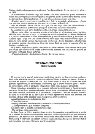 Fischer. Agitó malhumoradamente el mapa Pan–Deutschland–. Es de hace cinco años...,
de 1979.
–Encontraremos el camino –dijo Von Ranke–. Por nada del mundo quiero perderme el
rostro de Krumnagel cuando entreguemos los planes. Luchó durante tanto tiempo contra
los bombarderos de largo alcance... Y tú nos retrasas tonteando con una vieja.
–Es algo superior a mí –reconoció Fischer–. Odio la suciedad y el desorden. ¿Crees
que intentará vetar el bombardeo intensivo del noroeste del Pacífico?
–No se atreverá. Sabrá cuál es su lugar una vez haya visto las declaraciones –
murmuró Von Ranke. El Mercedes prosiguió, zumbando, su camino hacia Dole.
La vieja les observó partir desde la puerta de la choza y sacudió la cabeza.
–No soy judía –dijo–, pero amaba también a los judíos, oh, sí. Amaba a todos mis hijos.
–Alzó la mano mientras el largo coche negro se hundía rugiendo en la niebla–. Os llevaré
a la justicia, sea cuál sea la línea en la que viváis, y a todos vuestros hijos, y a los hijos de
vuestros hijos. –Dejó caer una voluta de humo de su codo hasta el sucio suelo y agitó un
dedo. El humo danzó y dibujó figuras negras en el polvo–. Como deseabais, a los tiempos
de vuestros padres. –La niebla se hizo más tenue. Bajó su brazo, y cuarenta años se
fundieron en la bruma.
Muy arriba, un profundo gruñido descendió sobre la carretera. Una sombra de amplias
alas cruzó por encima de la choza, cubriendo las estrellas con sus alas, su pintura de
camuflaje y el fuego de sus cañones.
–Pájaro hambriento –dijo la informe figura–. Es hora de comer.
WEIHNACHTSABEND
Keith Roberts
1
El enorme coche avanzó lentamente, abriéndose camino por los estrechos senderos.
Aquí, más allá de la pequeña ciudad mercado de Wilton, la nieve era densa. Arboles y
arbustos se erguían cubiertos por una capa blanca ante los faros. La cola del Mercedes
patinaba ligeramente, se enderezaba. Mainwaring oyó al chófer maldecir para sí mismo.
La comunicación entre el conductor y la parte de atrás había quedado conectada.
Unos indicadores encajados en el respaldo del asiento registraban el funcionamiento
mecánico del vehículo; presión del aceite, temperatura, revoluciones, kilómetros por hora.
Sus luces brillaban débilmente en el rostro de su compañera. La mujer se agitó, inquieta;
él captó la oscilación de su pelo rubio. Se volvió ligeramente hacia ella. Llevaba una
ajustada y breve falda, pesadas botas. Sus piernas eran excelentes.
Apagó las luces de los indicadores. Dijo:
–Ya no falta mucho.
Se preguntó si ella se habría dado cuenta de la comunicación abierta.
–¿Es la primera vez que acudes? –preguntó.
Ella asintió con la cabeza en la oscuridad. Dijo:
–Me siento un poco abrumada.
La Gran Casa de Wilton se extendía en la cima de una colina a ocho kilómetros o más
de la ciudad. El coche avanzó durante una cierta distancia junto al muro que orillaba la
propiedad. Las defensas del perímetro habían sido reforzadas desde la última visita de
Mainwaring. A intervalos se alzaban torres de vigilancia; la parte superior del muro había
sido rematada con varias hileras de alambre espinoso.
 