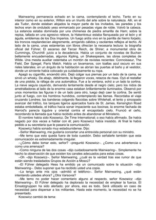 Mainwaring permanecía echado en la cama, contemplando el techo. Tanto en su
interior como en su exterior, Wilton era un triunfo del arte sobre la naturaleza. Allí, en el
ala Tudor, donde estaban alojados la mayor parte de los invitados, las paredes y los
techos eran de ondulado yeso enmarcado por pesadas vigas de roble. Volvió la cabeza.
La estancia estaba dominada por una chimenea de piedra amarilla de Ham; sobre la
repisa, tallada en una agresivo relieve, la Hakenkreuz estaba flanqueada por el león y el
águila, emblemas de los Dos Imperios. Un fuego ardía vivo en la parrilla de hierro forjado;
los troncos resplandecían alegremente, arrojando cálidos y oscilantes reflejos al techo. Al
lado de la cama, unas estanterías con libros ofrecían la necesaria lectura: la biografía
oficial del Führer; El ascenso del Tercer Reich, de Shirer; a monumental obra de
Cummings, Churchill: juicio a la decadencia. Había un conjunto de novelas de Buchan
bellamente encuadernadas, algunos Kipling, un Shakespeare, las obras completas de
Wilde. Una mesita auxiliar ostentaba un montón de revistas recientes: Connoisseur, The
Field, Der Spiegel, París Match. Había un lavamanos, con toallas azul oscuro en sus
rieles laterales; en un ángulo de la habitación se abrían las puertas al baño y al vestidor,
donde un sirviente había colocado ya cuidadosamente su ropa.
Apagó su cigarrillo, encendió otro. Dejó colgar sus piernas por un lado de la cama, se
sirvió un whisky. De abajo, débilmente, le llegaron voces, retazos de risas. Oyó el restallar
de una pistola, la ráfaga de una automática. Fue a la ventana, echó a un lado la cortina.
La nieve seguía cayendo, derivando lentamente desde el negro cielo; pero los nidos de
ametralladoras al lado de la enorme casa estaban brillantemente iluminados. Observó por
unos momentos las figuras ir de un lado para otro, luego dejó caer la cortina. Se sentó
junto al fuego, con los hombros hundidos, contemplando las llamas. Recordaba el viaje
cruzando Londres; las banderas colgando flaccidas sobre Whitehall, el lento y sincopado
avanzar del tráfico, los tanques ligeros aparcados fuera de St. James. Kensington Road
estaba embotellada, el tráfico hacía sonar impaciente sus bocinas; la enorme fachada de
Harrod's parecía lúgubre y oriental contra el encapotado cielo. Frunció el ceño,
recordando la llamada que había recibido antes de abandonar el Ministerio.
El nombre había sido Kosowicz. De Time International; o eso había afirmado. Se había
negado por dos veces a hablar con él; pero Kosowicz había insistido. Al final le había
pedido a su secretaria que le pasara la comunicación.
Kosowicz había sonado muy estadounidense. Dijo:
–Señor Mainwaring, me gustaría concertar una entrevista personal con su ministro.
–Me temo que esto queda fuera de toda cuestión. Debo señalarle también que esta
comunicación es extremadamente irregular.
–¿Cómo debo tomar esto, señor? –preguntó Kosowicz–. ¿Como una advertencia o
como una amenaza?
–Como ninguna de las dos cosas –dijo cuidadosamente Mainwaring–. Simplemente he
hecho la observación de que existen los canales adecuados para estas cosas.
–Oh –dijo Kosowicz–. Señor Mainwaring, ¿cuál es la verdad tras ese rumor de que
están siendo trasladados Grupos de Acción a Moscú?
–El Führer delegado Hess ha emitido ya un comunicado sobre la situación –dijo
Mainwaring–. Debo suponer que ha recibido usted una copia.
–La tengo ante mis ojos –admitió el teléfono–. Señor Mainwaring, ¿qué están
intentando ustedes ahora? ¿Otra Varsovia?
–Me temo no poder hacer comentario alguno al respecto, señor Kosowicz –dijo
Mainwaring–. El Führer delegado ha deplorado la necesidad de emplear la fuerza. El
Einsatzgruppen ha sido alertado; por ahora, eso es todo. Será utilizado en caso de
necesidad para dispersar a los militantes. Hasta este momento, la necesidad no se ha
presentado.
Kosowicz cambió de tema:
 