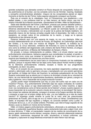 grandes autopistas que planeaba construir en Rusia después de conquistarla. Incluso en
las postrimerías en el bunker, con los complots como los de Himmler, Goering, Goebeels
y compañía arremolinándose alrededor, ninguno de los conspiradores planeó en algún
momento el derribo de der Führer; todos seguían planeando conseguir sus favores.
Éste era el corazón de la «ideología» nazi, el Führerprincip: una obediencia y una
lealtad totales, y una confianza total en un líder heroico, de hecho divino, que era la
mística Voluntad de la Nación encarnada. «Deutschland ist Hitler, Hitler ist Deutschland.»
Dada esta identificación del Führer y del Reich, proezas que parecen desafiar política y
económicamente los límites de lo posible pueden realizarse sin problemas con una
eficiencia absolutamente despiadada. La inflación puede ser dominada fijando un valor
arbitrario a la moneda y reforzándolo con el poder de la policía del Estado totalitario. Un
desarrollo masivo de las fuerzas armadas engulle todo el desempleo. Se halla un chivo
expiatorio, se arrojan sobre él los problemas de la nación, y luego se le ejecuta
ritualmente en las cámaras de gas.
Estamos tratando aquí con una especie de magia, no con una ideología. Hitler se
envolvió deliberadamente con el manto de Fausto, de Siegfried, de Carlomango (aka Karl
der Gröbe), y lo hizo todo con música de Wagner. En alemán, la svástica es la
Hakenkreuz, la «Cruz retorcida», emblema del Anticristo no como la némesis del Bien
sino como la antítesis del degenerado culto cristiano del Santo Pobre Hombre, el antiguo
héroe guerrero germano, el Mesías del Heldesleben de Sangre y Hierro.
En privado, e incluso indirectamente en público, Hitler y el círculo interior nazi eran
profundamente anticristianos, bárbaros paganos que consideraban la piedad, el perdón y
la humildad como vicios que minaban la voluntad de la gente. La única tierra que se
suponía que heredarían los mansos era una fosa común.
Quizás el antisemitismo de los nazis fuera un compromiso frustrado con las realidades
políticas, porque ni siquiera Hitler fue tan lejos como hasta atacar frontal–mente la religión
de la Alemania profundamente cristiana, excepto a través de sus progenitores
subrogados, es decir, los judíos.
Pero, en el corazón de sus corazones, los nazis aspiraban ciegamente a extirpar este
extraño y afeminado culto no germano a la paz y reemplazarlo con una versión germánica
del bushido, el Código del Honor del Guerrero, la narcisista autoadoración de una Raza
Superior autocreada que se alzaría por sí misma a la divinidad a través de su voluntad de
hierro, de una Herrenvolk de superhombres faustianos, destinados por genes y sangre no
sólo a gobernar, sino a trascender de la propia evolución humana.
¿Quién puede negar honestamente que hay un poco del sueño nazi en cada uno de
nosotros? Porque, muy profundamente enterrado bajo las capas civilizadas de nuestros
espíritus, ¿no hay acaso un ego desencadenado? ¿Acaso no todos nosotros, a algún
nivel, nos consideramos como el héroe secreto de la historia? ¿Acaso nuestra especie no
busca trascender de la evolución natural a través de la ciencia y la tecnología? De hecho,
tras romper las cadenas del planeta, conseguir el acceso a los fuegos secretos del átomo,
y empezar a jugar con el propio código de la vida, ¿no nos hallamos ya a más de medio
camino? El superego puede mirarse la punta de la nariz ante las presuntuosas
ambiciones de Fausto, pero el ego se ve a sí mismo como un héroe. Consideremos que
Satán, el arquetipo del ego orgulloso y maligno, es conocido también como Lucifer, el
Conductor de la Luz, o, en un avatar anterior, Prometeo, que robó el fuego sagrado de los
dioses y puso su destino en manos de los hombres.
Hitler, el místico pagano profundamente anticristiano, aficionado a la astrología, fan de
Wagner, y pretendido superhéroe fáustico, sabía ciertamente todo esto a algún nivel, sino
en esos términos. Y Hitler, el manipulador maestro de los medios de comunicación de su
época, gastó ciertamente mucho tiempo, energías, dinero y atención elaborando sistemas
de símbolos, ceremonias, esquemas de color, arquitectura, e incluso uniformes, que
encajaran y capturaran la carga libidinosa encerrada en este interior nazi del ego.
 