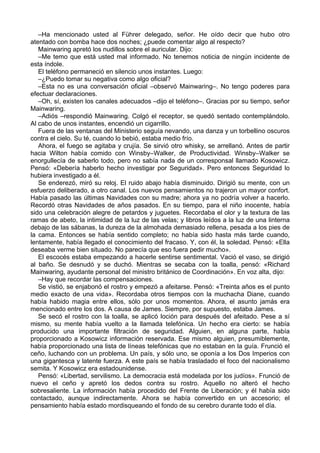 –Ha mencionado usted al Führer delegado, señor. He oído decir que hubo otro
atentado con bomba hace dos noches; ¿puede comentar algo al respecto?
Mainwaring apretó los nudillos sobre el auricular. Dijo:
–Me temo que está usted mal informado. No tenemos noticia de ningún incidente de
esta índole.
El teléfono permaneció en silencio unos instantes. Luego:
–¿Puedo tomar su negativa como algo oficial?
–Esta no es una conversación oficial –observó Mainwaring–. No tengo poderes para
efectuar declaraciones.
–Oh, sí, existen los canales adecuados –dijo el teléfono–. Gracias por su tiempo, señor
Mainwaring.
–Adiós –respondió Mainwaring. Colgó el receptor, se quedó sentado contemplándolo.
Al cabo de unos instantes, encendió un cigarrillo.
Fuera de las ventanas del Ministerio seguía nevando, una danza y un torbellino oscuros
contra el cielo. Su té, cuando lo bebió, estaba medio frío.
Ahora, el fuego se agitaba y crujía. Se sirvió otro whisky, se arrellanó. Antes de partir
hacia Wilton había comido con Winsby–Walker, de Productividad. Winsby–Walker se
enorgullecía de saberlo todo, pero no sabía nada de un corresponsal llamado Kosowicz.
Pensó: «Debería haberlo hecho investigar por Seguridad». Pero entonces Seguridad lo
hubiera investigado a él.
Se enderezó, miró su reloj. El ruido abajo había disminuido. Dirigió su mente, con un
esfuerzo deliberado, a otro canal. Los nuevos pensamientos no trajeron un mayor confort.
Había pasado las últimas Navidades con su madre; ahora ya no podría volver a hacerlo.
Recordó otras Navidades de años pasados. En su tiempo, para el niño inocente, había
sido una celebración alegre de petardos y juguetes. Recordaba el olor y la textura de las
ramas de abeto, la intimidad de la luz de las velas; y libros leídos a la luz de una linterna
debajo de las sábanas, la dureza de la almohada demasiado rellena, pesada a los pies de
la cama. Entonces se había sentido completo; no había sido hasta más tarde cuando,
lentamente, había llegado el conocimiento del fracaso. Y, con él, la soledad. Pensó: «Ella
deseaba verme bien situado. No parecía que eso fuera pedir mucho».
El escocés estaba empezando a hacerle sentirse sentimental. Vació el vaso, se dirigió
al baño. Se desnudó y se duchó. Mientras se secaba con la toalla, pensó: «Richard
Mainwaring, ayudante personal del ministro británico de Coordinación». En voz alta, dijo:
–Hay que recordar las compensaciones.
Se vistió, se enjabonó el rostro y empezó a afeitarse. Pensó: «Treinta años es el punto
medio exacto de una vida». Recordaba otros tiempos con la muchacha Diane, cuando
había habido magia entre ellos, sólo por unos momentos. Ahora, el asunto jamás era
mencionado entre los dos. A causa de James. Siempre, por supuesto, estaba James.
Se secó el rostro con la toalla, se aplicó loción para después del afeitado. Pese a sí
mismo, su mente había vuelto a la llamada telefónica. Un hecho era cierto: se había
producido una importante filtración de seguridad. Alguien, en alguna parte, había
proporcionado a Kosowicz información reservada. Ese mismo alguien, presumiblemente,
había proporcionado una lista de líneas telefónicas que no estaban en la guía. Frunció el
ceño, luchando con un problema. Un país, y sólo uno, se oponía a los Dos Imperios con
una gigantesca y latente fuerza. A este país se había trasladado el foco del nacionalismo
semita. Y Kosowicz era estadounidense.
Pensó: «Libertad, servilismo. La democracia está modelada por los judíos». Frunció de
nuevo el ceño y apretó los dedos contra su rostro. Aquello no alteró el hecho
sobresaliente. La información había procedido del Frente de Liberación; y él había sido
contactado, aunque indirectamente. Ahora se había convertido en un accesorio; el
pensamiento había estado mordisqueando el fondo de su cerebro durante todo el día.
 