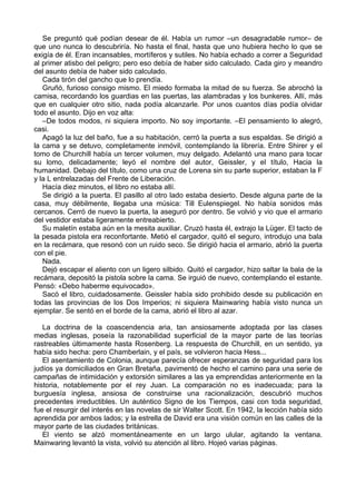 Se preguntó qué podían desear de él. Había un rumor –un desagradable rumor– de
que uno nunca lo descubriría. No hasta el final, hasta que uno hubiera hecho lo que se
exigía de él. Eran incansables, mortíferos y sutiles. No había echado a correr a Seguridad
al primer atisbo del peligro; pero eso debía de haber sido calculado. Cada giro y meandro
del asunto debía de haber sido calculado.
Cada tirón del gancho que lo prendía.
Gruñó, furioso consigo mismo. El miedo formaba la mitad de su fuerza. Se abrochó la
camisa, recordando los guardias en las puertas, las alambradas y los bunkeres. Allí, más
que en cualquier otro sitio, nada podía alcanzarle. Por unos cuantos días podía olvidar
todo el asunto. Dijo en voz alta:
–De todos modos, ni siquiera importo. No soy importante. –El pensamiento lo alegró,
casi.
Apagó la luz del baño, fue a su habitación, cerró la puerta a sus espaldas. Se dirigió a
la cama y se detuvo, completamente inmóvil, contemplando la librería. Entre Shirer y el
tomo de Churchill había un tercer volumen, muy delgado. Adelantó una mano para tocar
su lomo, delicadamente; leyó el nombre del autor, Geissler, y el título, Hacia la
humanidad. Debajo del título, como una cruz de Lorena sin su parte superior, estaban la F
y la L entrelazadas del Frente de Liberación.
Hacía diez minutos, el libro no estaba allí.
Se dirigió a la puerta. El pasillo al otro lado estaba desierto. Desde alguna parte de la
casa, muy débilmente, llegaba una música: Till Eulenspiegel. No había sonidos más
cercanos. Cerró de nuevo la puerta, la aseguró por dentro. Se volvió y vio que el armario
del vestidor estaba ligeramente entreabierto.
Su maletín estaba aún en la mesita auxiliar. Cruzó hasta él, extrajo la Lüger. El tacto de
la pesada pistola era reconfortante. Metió el cargador, quitó el seguro, introdujo una bala
en la recámara, que resonó con un ruido seco. Se dirigió hacia el armario, abrió la puerta
con el pie.
Nada.
Dejó escapar el aliento con un ligero silbido. Quitó el cargador, hizo saltar la bala de la
recámara, depositó la pistola sobre la cama. Se irguió de nuevo, contemplando el estante.
Pensó: «Debo haberme equivocado».
Sacó el libro, cuidadosamente. Geissler había sido prohibido desde su publicación en
todas las provincias de los Dos Imperios; ni siquiera Mainwaring había visto nunca un
ejemplar. Se sentó en el borde de la cama, abrió el libro al azar.
La doctrina de la coascendencia aria, tan ansiosamente adoptada por las clases
medias inglesas, poseía la razonabilidad superficial de la mayor parte de las teorías
rastreables últimamente hasta Rosenberg. La respuesta de Churchill, en un sentido, ya
había sido hecha: pero Chamberlain, y el país, se volvieron hacia Hess...
El asentamiento de Colonia, aunque parecía ofrecer esperanzas de seguridad para los
judíos ya domiciliados en Gran Bretaña, pavimentó de hecho el camino para una serie de
campañas de intimidación y extorsión similares a las ya emprendidas anteriormente en la
historia, notablemente por el rey Juan. La comparación no es inadecuada; para la
burguesía inglesa, ansiosa de construirse una racionalización, descubrió muchos
precedentes irreductibles. Un auténtico Signo de los Tiempos, casi con toda seguridad,
fue el resurgir del interés en las novelas de sir Walter Scott. En 1942, la lección había sido
aprendida por ambos lados; y la estrella de David era una visión común en las calles de la
mayor parte de las ciudades británicas.
El viento se alzó momentáneamente en un largo ulular, agitando la ventana.
Mainwaring levantó la vista, volvió su atención al libro. Hojeó varias páginas.
 