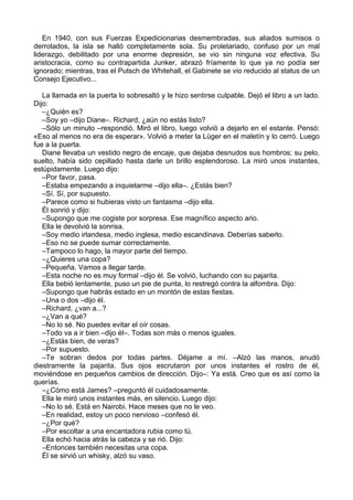 En 1940, con sus Fuerzas Expedicionarias desmembradas, sus aliados sumisos o
derrotados, la isla se halló completamente sola. Su proletariado, confuso por un mal
liderazgo, debilitado por una enorme depresión, se vio sin ninguna voz efectiva. Su
aristocracia, como su contrapartida Junker, abrazó fríamente lo que ya no podía ser
ignorado; mientras, tras el Putsch de Whitehall, el Gabinete se vio reducido al status de un
Consejo Ejecutivo...
La llamada en la puerta lo sobresaltó y le hizo sentirse culpable. Dejó el libro a un lado.
Dijo:
–¿Quién es?
–Soy yo –dijo Diane–. Richard, ¿aún no estás listo?
–Sólo un minuto –respondió. Miró el libro, luego volvió a dejarlo en el estante. Pensó:
«Eso al menos no era de esperar». Volvió a meter la Lüger en el maletín y lo cerró. Luego
fue a la puerta.
Diane llevaba un vestido negro de encaje, que dejaba desnudos sus hombros; su pelo,
suelto, había sido cepillado hasta darle un brillo esplendoroso. La miró unos instantes,
estúpidamente. Luego dijo:
–Por favor, pasa.
–Estaba empezando a inquietarme –dijo ella–. ¿Estás bien?
–Sí. Sí, por supuesto.
–Parece como si hubieras visto un fantasma –dijo ella.
Él sonrió y dijo:
–Supongo que me cogiste por sorpresa. Ese magnífico aspecto ario.
Ella le devolvió la sonrisa.
–Soy medio irlandesa, medio inglesa, medio escandinava. Deberías saberlo.
–Eso no se puede sumar correctamente.
–Tampoco lo hago, la mayor parte del tiempo.
–¿Quieres una copa?
–Pequeña. Vamos a llegar tarde.
–Esta noche no es muy formal –dijo él. Se volvió, luchando con su pajarita.
Ella bebió lentamente, puso un pie de punta, lo restregó contra la alfombra. Dijo:
–Supongo que habrás estado en un montón de estas fiestas.
–Una o dos –dijo él.
–Richard, ¿van a...?
–¿Van a qué?
–No lo sé. No puedes evitar el oír cosas.
–Todo va a ir bien –dijo él–. Todas son más o menos iguales.
–¿Estás bien, de veras?
–Por supuesto.
–Te sobran dedos por todas partes. Déjame a mí. –Alzó las manos, anudó
diestramente la pajarita. Sus ojos escrutaron por unos instantes el rostro de él,
moviéndose en pequeños cambios de dirección. Dijo–: Ya está. Creo que es así como la
querías.
–¿Cómo está James? –preguntó él cuidadosamente.
Ella le miró unos instantes más, en silencio. Luego dijo:
–No lo sé. Está en Nairobi. Hace meses que no le veo.
–En realidad, estoy un poco nervioso –confesó él.
–¿Por qué?
–Por escoltar a una encantadora rubia como tú.
Ella echó hacia atrás la cabeza y se rió. Dijo:
–Entonces también necesitas una copa.
Él se sirvió un whisky, alzó su vaso.
 