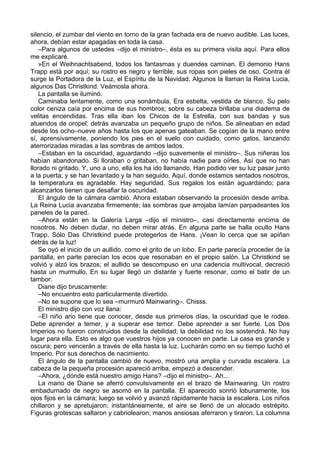 silencio, el zumbar del viento en torno de la gran fachada era de nuevo audible. Las luces,
ahora, debían estar apagadas en toda la casa.
–Para algunos de ustedes –dijo el ministro–, ésta es su primera visita aquí. Para ellos
me explicaré.
»En el Weihnachtsabend, todos los fantasmas y duendes caminan. El demonio Hans
Trapp está por aquí; su rostro es negro y terrible, sus ropas son pieles de oso. Contra él
surge la Portadora de la Luz, el Espíritu de la Navidad. Algunos la llaman la Reina Lucia,
algunos Das Christkind. Veámosla ahora.
La pantalla se iluminó.
Caminaba lentamente, como una sonámbula. Era esbelta, vestida de blanco. Su pelo
color ceniza caía por encima de sus hombros; sobre su cabeza brillaba una diadema de
velitas encendidas. Tras ella iban los Chicos de la Estrella, con sus bandas y sus
atuendos de oropel; detrás avanzaba un pequeño grupo de niños. Se alineaban en edad
desde los ocho–nueve años hasta los que apenas gateaban. Se cogían de la mano entre
sí, aprensivamente, poniendo los pies en el suelo con cuidado, como gatos, lanzando
aterrorizadas miradas a las sombras de ambos lados.
–Estaban en la oscuridad, aguardando –dijo suavemente el ministro–. Sus niñeras los
habían abandonado. Si lloraban o gritaban, no había nadie para oírles. Así que no han
llorado ni gritado. Y, uno a uno, ella los ha ido llamando. Han podido ver su luz pasar junto
a la puerta; y se han levantado y la han seguido. Aquí, donde estamos sentados nosotros,
la temperatura es agradable. Hay seguridad. Sus regalos los están aguardando; para
alcanzarlos tienen que desafiar la oscuridad.
El ángulo de la cámara cambió. Ahora estaban observando la procesión desde arriba.
La Reina Lucia avanzaba firmemente; las sombras que arrojaba lamían parpadeantes los
paneles de la pared.
–Ahora están en la Galería Larga –dijo el ministro–, casi directamente encima de
nosotros. No deben dudar, no deben mirar atrás. En alguna parte se halla oculto Hans
Trapp. Sólo Das Christkind puede protegerlos de Hans. ¡Vean lo cerca que se apiñan
detrás de la luz!
Se oyó el inicio de un aullido, como el grito de un lobo. En parte parecía proceder de la
pantalla, en parte parecían los ecos que resonaban en el propio salón. La Christkind se
volvió y alzó los brazos; el aullido se descompuso en una cadencia multivocal, decreció
hasta un murmullo. En su lugar llegó un distante y fuerte resonar, como el batir de un
tambor.
Diane dijo bruscamente:
–No encuentro esto particularmente divertido.
–No se supone que lo sea –murmuró Mainwaring–. Chisss.
El ministro dijo con voz llana:
–El niño ario tiene que conocer, desde sus primeros días, la oscuridad que le rodea.
Debe aprender a temer, y a superar ese temor. Debe aprender a ser fuerte. Los Dos
Imperios no fueron construidos desde la debilidad; la debilidad no los sostendrá. No hay
lugar para ella. Esto es algo que vuestros hijos ya conocen en parte. La casa es grande y
oscura; pero vencerán a través de ella hasta la luz. Lucharán como en su tiempo luchó el
Imperio. Por sus derechos de nacimiento.
El ángulo de la pantalla cambió de nuevo, mostró una amplia y curvada escalera. La
cabeza de la pequeña procesión apareció arriba, empezó a descender.
–Ahora, ¿dónde está nuestro amigo Hans? –dijo el ministro–. Ah...
La mano de Diane se aferró convulsivamente en el brazo de Mainwaring. Un rostro
embadurnado de negro se asomó en la pantalla. El aparecido sonrió lobunamente, los
ojos fijos en la cámara; luego se volvió y avanzó rápidamente hacia la escalera. Los niños
chillaron y se apretujaron; instantáneamente, el aire se llenó de un alocado estrépito.
Figuras grotescas saltaron y cabriolearon; manos ansiosas aferraron y tiraron. La columna
 