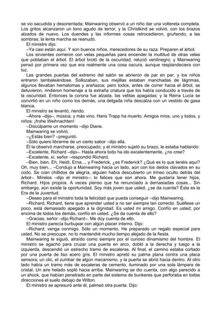 se vio sacudida y desorientada; Mainwaring observó a un niño dar una voltereta completa.
Los gritos alcanzaron un tono agudo de terror; y la Christkind se volvió, con los brazos
alzados de nuevo. Los duendes y las informes cosas retrocedieron, gruñendo, a las
sombras; la lenta marcha se reanudó.
El ministro dijo:
–Ya casi están aquí. Y son buenos niños, merecedores de su raza. Preparen el árbol.
Los sirvientes corrieron con velas pequeñas para encender la multitud de otras velas
que poblaban el árbol. El árbol brotó de la oscuridad, relució verdinegro; y Mainwaring
pensó por primera vez que era realmente una cosa oscura, aunque resplandeciera con
luz.
Las grandes puertas del extremo del salón se abrieron de par en par; y los niños
entraron tambaleándose. Sollozaban, sus mejillas estaban manchadas de lágrimas,
algunos llevaban hematomas y arañazos; pero todos, antes de correr hacia el árbol, se
detuvieron, rindieron homenaje a la extraña criatura que los había conducido a través de
la oscuridad. Entonces la corona fue alzada, las velitas apagadas; y la Reina Lucia se
convirtió en un niño como los demás, una delgada niña descalza con un vestido de gasa
blanca.
El ministro se levantó, riendo.
–Ahora –dijo–, música, y más vino. Hans Trapp ha muerto. Amigos míos, uno y todos, y
niños: ¡frohe Weihnachten!
–Discúlpame un momento –dijo Diane.
Mainwaring se volvió.
–¿Estás bien? –preguntó.
–Sólo quiero librarme de un cierto sabor –dijo ella.
Él la observó marcharse, preocupado; y el ministro sujetó su brazo, le estaba hablando:
–Excelente, Richard –dijo–. Hasta ahora todo ha ido excelentemente, ¿no cree?
–Excelente, sí, señor –respondió Richard.
–Bien, bien. Eh, Heidi, Erna..., y Frederick, ¿es Frederick? ¿Qué es lo que tenéis aquí?
Oh, muy bien... –Condujo a Mainwaring hacia un lado, aún con los dedos clavados en su
codo. Se oían chillidos de alegría, alguien había descubierto un trineo oculto detrás del
árbol–. Mírelos –dijo el ministro–; lo felices que son ahora. Me gustaría tener hijos,
Richard. Hijos propios. A veces pienso que he renunciado a demasiadas cosas... Sin
embargo, aún existe la oportunidad. Soy más joven que usted, ¿se da cuenta? Ésta es la
Era de la Juventud.
–Deseo para el ministro toda la felicidad que pueda conseguir –dijo Mainwaring.
–Richard, Richard, tiene que aprender usted a no ser siempre tan correcto. Suéltese un
poco, está demasiado apegado a la dignidad. Es usted mi amigo. Confío en usted; por
encima de todos los demás, confío en usted. ¿Se da cuenta de ello?
–Gracias, señor –dijo Richard–. Me doy cuenta de ello.
El ministro parecía burbujear con algún placer interno. Dijo:
–Richard, venga conmigo. Sólo un momento. He preparado un regalo especial para
usted. No se preocupe, no lo mantendré mucho tiempo alejado de la fiesta.
Mainwaring le siguió, atraído como siempre por el curioso dinamismo del hombre. El
ministro se agachó para cruzar una puerta en arco, dobló a la derecha y luego a la
izquierda, descendió un estrecho tramo de escaleras. Al final, el camino estaba cortado
por una puerta de liso acero gris. El ministro apretó su palma plana contra una placa
sensora; un clic, el zumbar de algún mecanismo, y la puerta se abrió hacia dentro. Al otro
lado había un tramo más de escaleras de cemento, iluminado por una sola lámpara de
cristal. Un aire helado sopló hacia arriba. Mainwaring se dio cuenta, con algo parecido a
un shock, que habían penetrado en parte del sistema de bunkeres que perforaba en todas
direcciones el suelo debajo de Wilton.
El ministro se apresuró ante él, palmeó otra puerta. Dijo:
 