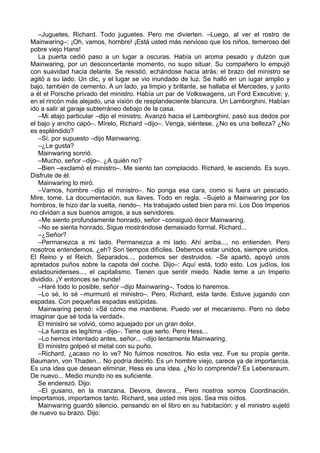 –Juguetes, Richard. Todo juguetes. Pero me divierten. –Luego, al ver el rostro de
Mainwaring–: ¡Oh, vamos, hombre! ¡Está usted más nervioso que los niños, temeroso del
pobre viejo Hans!
La puerta cedió paso a un lugar a oscuras. Había un aroma pesado y dulzón que
Mainwaring, por un desconcertante momento, no supo situar. Su compañero lo empujó
con suavidad hacia delante. Se resistió, echándose hacia atrás; el brazo del ministro se
agitó a su lado. Un clic, y el lugar se vio inundado de luz. Se halló en un iugar amplio y
bajo, también de cemento. A un lado, ya limpio y brillante, se hallaba el Mercedes, y junto
a él el Porsche privado del ministro. Había un par de Volkswagens, un Ford Executive; y,
en el rincón más alejado, una visión de resplandeciente blancura. Un Lamborghini. Habían
ido a salir al garaje subterráneo debajo de la casa.
–Mi atajo particular –dijo el ministro. Avanzó hacia el Lamborghini, pasó sus dedos por
el bajo y ancho capó–. Mírelo, Richard –dijo–. Venga, siéntese. ¿No es una belleza? ¿No
es espléndido?
–Sí, por supuesto –dijo Mainwaring.
–¿Le gusta?
Mainwaring sonrió.
–Mucho, señor –dijo–. ¿A quién no?
–Bien –exclamó el ministro–. Me siento tan complacido. Richard, le asciendo. Es suyo.
Disfrute de él.
Mainwaring lo miró.
–Vamos, hombre –dijo el ministro–. No ponga esa cara, como si fuera un pescado.
Mire, tome. La documentación, sus llaves. Todo en regla. –Sujetó a Mainwaring por los
hombros, le hizo dar la vuelta, riendo–. Ha trabajado usted bien para mí. Los Dos Imperios
no olvidan a sus buenos amigos, a sus servidores.
–Me siento profundamente honrado, señor –consiguió decir Mainwaring.
–No se sienta honrado. Sigue mostrándose demasiado formal. Richard...
–¿Señor?
–Permanezca a mi lado. Permanezca a mi lado. Ahí arriba..., no entienden. Pero
nosotros entendemos, ¿eh? Son tiempos difíciles. Debemos estar unidos, siempre unidos.
El Reino y el Reich. Separados..., podemos ser destruidos. –Se apartó, apoyó unos
apretados puños sobre la capota del coche. Dijo–: Aquí está, todo esto. Los judíos, los
estadounidenses..., el capitalismo. Tienen que sentir miedo. Nadie teme a un Imperio
dividido. ¡Y entonces se hunde!
–Haré todo lo posible, señor –dijo Mainwaring–. Todos lo haremos.
–Lo sé, lo sé –murmuró el ministro–. Pero, Richard, esta tarde. Estuve jugando con
espadas. Con pequeñas espadas estúpidas.
Mainwaring pensó: «Sé cómo me mantiene. Puedo ver el mecanismo. Pero no debo
imaginar que sé toda la verdad».
El ministro se volvió, como aquejado por un gran dolor.
–La fuerza es legítima –dijo–. Tiene que serlo. Pero Hess...
–Lo hemos intentado antes, señor... –dijo lentamente Mainwaring.
El ministro golpeó el metal con su puño.
–Richard, ¿acaso no lo ve? No fuimos nosotros. No esta vez. Fue su propia gente.
Baumann, von Thaden... No podría decirlo. Es un hombre viejo, carece ya de importancia.
Es una idea que desean eliminar, Hess es una idea. ¿No lo comprende? Es Lebensraum.
De nuevo... Medio mundo no es suficiente.
Se enderezó. Dijo:
–El gusano, en la manzana. Devora, devora... Pero nostros somos Coordinación.
Importamos, importamos tanto. Richard, sea usted mis ojos. Sea mis oídos.
Mainwaring guardó silencio, pensando en el libro en su habitación; y el ministro sujetó
de nuevo su brazo. Dijo:
 