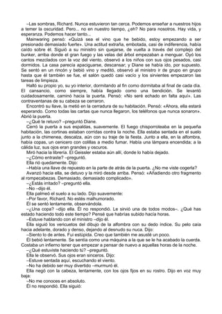 –Las sombras, Richard. Nunca estuvieron tan cerca. Podemos enseñar a nuestros hijos
a temer la oscuridad. Pero... no en nuestro tiempo, ¿eh? No para nosotros. Hay vida, y
esperanza. Podemos hacer tanto...
Mainwaring pensó: «Quizá sea el vino que he bebido, estoy empezando a ser
presionado demasiado fuerte». Una actitud extraña, embotada, casi de indiferencia, había
caído sobre él. Siguió a su ministro sin quejarse, de vuelta a través del complejo del
bunker, arriba donde el gran fuego y las velas del árbol empezaban a menguar. Oyó los
cantos mezclados con la voz del viento, observó a los niños con sus ojos pesados, casi
dormidos. La casa parecía apaciguarse, descansar; y Diane se había ido, por supuesto.
Se sentó en un rincón y bebió vino y meditó, observó al ministro ir de grupo en grupo
hasta que él también se fue, el salón quedó casi vacío y los sirvientes empezaron las
tareas de limpieza.
Halló su propio yo, su yo interior, dormitando al fin como dormitaba al final de cada día.
El cansancio, como siempre, había llegado como una bendición. Se levantó
cuidadosamente, caminó hacia la puerta. Pensó: «No seré echado en falta aquí». Las
contraventanas de su cabeza se cerraron.
Encontró su llave, la metió en la cerradura de su habitación. Pensó: «Ahora, ella estará
esperando. Como todas las cartas que nunca llegaron, los teléfonos que nunca sonaron».
Abrió la puerta.
–¿Qué te retuvo? –preguntó Diane.
Cerró la puerta a sus espaldas, suavemente. El fuego chisporroteaba en la pequeña
habitación, las cortinas estaban corridas contra la noche. Ella estaba sentada en el suelo
junto a la chimenea, descalza, aún con su traje de la fiesta. Junto a ella, en la alfombra,
había copas, un cenicero con colillas a medio fumar. Había una lámpara encendida; a la
cálida luz, sus ojos eran grandes y oscuros.
Miró hacia la librería. El Geissler estaba aún allí, donde lo había dejado.
–¿Cómo entraste? –preguntó.
Ella rió quedamente. Dijo:
–Había una llave de repuesto en la parte de atrás de la puerta. ¿No me viste cogerla?
Avanzó hacia ella, se detuvo y la miró desde arriba. Pensó: «Añadiendo otro fragmento
al rompecabezas. Demasiado, demasiado complicado».
–¿Estás irritado? –preguntó ella.
–No –dijo él.
Ella palmeó el suelo a su lado. Dijo suavemente:
–Por favor, Richard. No estés malhumorado.
Él se sentó lentamente, observándola.
–¿Una copa? –dijo ella. Él no respondió. Le sirvió una de todos modos–. ¿Qué has
estado haciendo todo este tiempo? Pensé que habrías subido hacía horas.
–Estuve hablando con el ministro –dijo él.
Ella siguió los vericuetos del dibujo de la alfombra con su dedo índice. Su pelo caía
hacia adelante, dorado y denso, dejando al desnudo su nuca. Dijo:
–Siento lo de antes. Fui estúpida. Creo que también me asusté un poco.
Él bebió lentamente. Se sentía como una máquina a la que se le ha acabado la cuerda.
Costaba un infierno tener que empezar a pensar de nuevo a aquellas horas de la noche.
–¿Qué estuviste haciendo tú? –preguntó.
Ella le observó. Sus ojos eran sinceros. Dijo:
–Estuve sentada aquí, escuchando el viento.
–No ha debido ser muy divertido –murmuró él.
Ella negó con la cabeza, lentamente, con los ojos fijos en su rostro. Dijo en voz muy
baja:
–No me conoces en absoluto.
Él no respondió. Ella siguió:
 