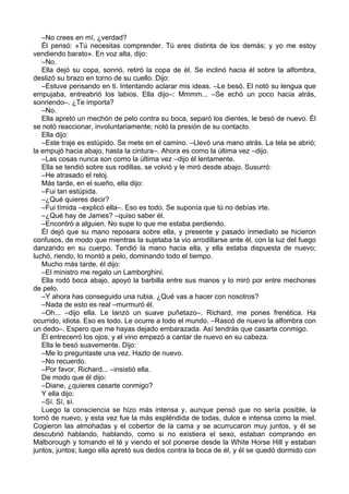 –No crees en mí, ¿verdad?
Él pensó: «Tú necesitas comprender. Tú eres distinta de los demás; y yo me estoy
vendiendo barato». En voz alta, dijo:
–No.
Ella dejó su copa, sonrió, retiró la copa de él. Se inclinó hacia él sobre la alfombra,
deslizó su brazo en torno de su cuello. Dijo:
–Estuve pensando en ti. Intentando aclarar mis ideas. –Le besó. El notó su lengua que
empujaba, entreabrió los labios. Ella dijo–: Mmmm... –Se echó un poco hacia atrás,
sonriendo–. ¿Te importa?
–No.
Ella apretó un mechón de pelo contra su boca, separó los dientes, le besó de nuevo. Él
se notó reaccionar, involuntariamente; notó la presión de su contacto.
Ella dijo:
–Este traje es estúpido. Se mete en el camino. –Llevó una mano atrás. La tela se abrió;
la empujó hacia abajo, hasta la cintura–. Ahora es como la última vez –dijo.
–Las cosas nunca son como la última vez –dijo él lentamente.
Ella se tendió sobre sus rodillas, se volvió y le miró desde abajo. Susurró:
–He atrasado el reloj.
Más tarde, en el sueño, ella dijo:
–Fui tan estúpida.
–¿Qué quieres decir?
–Fui tímida –explicó ella–. Eso es todo. Se suponía que tú no debías irte.
–¿Qué hay de James? –quiso saber él.
–Encontró a alguien. No supe lo que me estaba perdiendo.
Él dejó que su mano reposara sobre ella, y presente y pasado inmediato se hicieron
confusos, de modo que mientras la sujetaba la vio arrodillarse ante él, con la luz del fuego
danzando en su cuerpo. Tendió la mano hacia ella, y ella estaba dispuesta de nuevo;
luchó, riendo, lo montó a pelo, dominando todo el tiempo.
Mucho más tarde, él dijo:
–El ministro me regalo un Lamborghini.
Ella rodó boca abajo, apoyó la barbilla entre sus manos y lo miró por entre mechones
de pelo.
–Y ahora has conseguido una rubia. ¿Qué vas a hacer con nosotros?
–Nada de esto es real –murmuró él.
–Oh... –dijo ella. Le lanzó un suave puñetazo–. Richard, me pones frenética. Ha
ocurrido, idiota. Eso es todo. Le ocurre a todo el mundo. –Rascó de nuevo la alfombra con
un dedo–. Espero que me hayas dejado embarazada. Así tendrás que casarte conmigo.
Él entrecerró los ojos; y el vino empezó a cantar de nuevo en su cabeza.
Ella le besó suavemente. Dijo:
–Me lo preguntaste una vez. Hazlo de nuevo.
–No recuerdo.
–Por favor, Richard... –insistió ella.
De modo que él dijo:
–Diane, ¿quieres casarte conmigo?
Y ella dijo:
–Sí. Sí, sí.
Luego la consciencia se hizo más intensa y, aunque pensó que no sería posible, la
tomó de nuevo, y esta vez fue la más espléndida de todas, dulce e intensa como la miel.
Cogieron las almohadas y el cobertor de la cama y se acurrucaron muy juntos, y él se
descubrió hablando, hablando, como si no existiera el sexo, estaban comprando en
Malborough y tomando el té y viendo el sol ponerse desde la White Horse Hill y estaban
juntos, juntos; luego ella apretó sus dedos contra la boca de él, y él se quedó dormido con
 