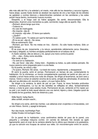 ella más allá del frío y la soledad y el miedo, más allá de los desiertos y oscuros lugares,
hacia abajo, quizás hasta donde se alzaban las espiras de oro y las hojas de los árboles
se agitaban y coches blancos y deslumbrantes cantaban en las carreteras y los soles
ardían hacia dentro, iluminando nuevos mundos.
Despertó, y el fuego casi se había apagado. Se sentó, desconcertado. Ella le
observaba. Acarició unos momentos su pelo, sonriendo; luego ella se apartó. Dijo:
–Richard, ahora tengo que irme.
–Todavía no.
–Es casi de madrugada.
–No importa –dijo él.
–Sí importa –dijo ella–. Él tiene que saberlo.
–¿Quién?
–Tú sabes quién. Tú sabes por qué fui llamada aquí.
–Él no es así –dijo él–. De veras.
Ella se estremeció. Dijo:
–Richard, por favor. No me metas en líos. –Sonrió–. Es sólo hasta mañana. Sólo un
corto tiempo.
Él se puso de pie, torpemente, y la retuvo, apretándola cálidamente cerca. Descalza,
era baja y delgada; su hombro encajaba perfectamente en el sobaco de él.
A medio vestirse, ella se detuvo y rió, apoyó una mano contra la pared.
–Oh... –dijo–. Estoy como aturdida.
Más tarde, él dijo:
–Te veré en tu habitación.
–No, por favor –dijo ella–. Estoy bien. –Sujetaba su bolso, su pelo estaba peinado. De
nuevo parecía como preparada para ir a una fiesta.
En la puerta, se volvió y dijo:
–Te quiero, Richard. De veras. –Le besó de nuevo, rápidamente, y desapareció.
Él cerró la puerta, echó el cerrojo. Permaneció un tiempo de pie, contemplando la
habitación. En la chimenea, un tronco completamente quemado se partió en dos con un
restallar y envió hacia arriba una nube de chispas. Se dirigió al lavamanos, se lavó cara y
manos. Volvió a echar el cobertor encima de la cama, arregló las almohadas. El aroma de
ella aún se aferraba a él; recordó su sabor, y lo que había dicho.
Se dirigió a la ventana, la abrió de par en par. Fuera, la nieve formaba profundos
mantos y ventisqueros. La luz de las estrellas se reflejaba en ellos, fantasmalmente
blanca; y toda la gran casa estaba muda. Permaneció de pie, sintiendo el frío reptar por
su piel; y en medio ie todo aquel silencio una voz derivó, lejana y clara. Llegaba quizá de
la caseta de los guardias, llena de distancia y paz.
Stille Nacht, heilig Nacht,
alles schläft, einsam wacht...
Se dirigió a la cama, abrió las mantas. Las sábanas eran crujientes e inmaculadas, con
un olor fresco. Sonrió, y apagó la lámpara.
Nur das traute, kochheilige Paar.
Holder Knabe mit lochigem Haar...
En la pared de la habitación, unos centímetros detrás iel yeso de la pared, una
pequeña y compleja máquina zumbó. Un carrete de delicado hilo dorado se agitó
ligeramente; pero el crujir de la ventana abierta fue lo último que interesó a la grabadora,
ya que la canción era incapaz de activar sus relés. Un microinterruptor entró en acción,
 