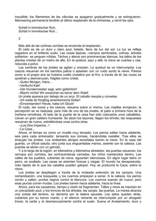 inaudible; los filamentos de las válvulas se apagaron gradualmente y se extinguieron.
Mainwaring permanecía tendido al último resplandor de la chimenea, y cerró los ojos.
Schlaf in himmlischer Ruh,
Schlaf in himmlischer Ruh...
2
Más allá de las cortinas corridas se enciende el resplandor.
El cielo es de un duro y claro azul; helado, lleno de luz del sol. La luz se refleja
cegadora en el brillante suelo. Las cosas lejanas –campos sembrados, colinas, árboles
solitarios– se yerguen nítidas. Techos y aleros son prominencias blancas, los tallos de las
plantas crestas de un metro de alto. En la quietud, aquí y allá, la nieve se cuartea y cae,
reducida a polvo.
Las sombras de los jinetes se agitan y ondulan. La quietud se ve interrumpida. Los
cascos resuenan en los barridos patios o aplastan con un ruido sordo la nieve. Parece
como si el propio aire se hubiera vuelto cristalino por el frío; a través de él, las voces se
quiebran y desmenuzan, frágiles como cristal.
–Guten Morgen, Hans...
–Verflucht Kalt!
–Der Hundermeister sagt, sehr gefahrlich!
–Macht nichts! Wir erwischen es bevor dem Wald!
Un jinete aparece por debajo de un arco. El caballo resopla y corvetea.
–Ich wette dir füngfzig amerikanische Dollar!
–Einverstanden! Heute, habe ich Glück!
El ruido, las voces y los cascos, resuena sobre sí mismo. Las mejillas enrojecen, la
percepción se ve realzada; para más de uno de los jinetes, el patio a primera hora de la
mañana remolinea. Al lado de la puerta de la casa han sido colocados unos caballetes.
Llevan un gran caldero humeante. Se alzan los tazones, llegan los brindis; las respuestas
resuenan de nuevo, estrellándose unas contra otras.
–¡Los Dos Imperios...!
–La Caza...
Ahora, el tiempo es como un muelle muy tensado. Los perros saltan hacia adelante,
seis para cada entrenador, tensando sus correas, haciéndolas restallar. Tras ellos se
empujan los jinetes. Los ondeantes abrigos escarlatas barren la nieve. En la casa del
guarda, un oficial saluda; otro junta sus enguantadas manos, asiente con la cabeza. Las
puertas se abren con un gemido.
Y a lo largo de la región, en kilómetros y kilómetros alrededor, las puertas resuenan, los
cerrojos son corridos, las contraventanas cerradas, los niños mantenidos dentro. Las
calles de los pueblos, cubiertas de nieve, aguardan silenciosas. En algún lugar ladra un
perro, es acallado. Las casas se asientan hoscas y ciegas. El mundo ha desaparecido,
más rápido de lo que los caballos pueden galopar. Hoy se producirá la Caza; sobre la
nieve.
Los jinetes se despliegan a través de la moteada extensión de los campos. Una
comprobación, una búsqueda; y los cuernos empiezan a sonar. A la cabeza, los perros
corren y saltan, puntos negros contra la blancura. Los cuernos suenan de nuevo; pero
esas jaurías corren mudas. Los jinetes barren hacia adelante, hacia la línea.
Ahora, para los cazadores, tiempo y visión se fragmentan. Tallos y nieve se mezclan en
un precipitado azul; y los troncos de los árboles, las zanjas, las puertas. La marea alcanza
una cresta del terreno, se derrama por la ladera opuesta. Los setos quedan atrás,
cubiertos por su banco manto; y el silencio reinante es interrumpido por un ahogado
tronar, la caída y el desmenuzamiento contra el suelo. Suena el Avistamiento, duro y
 