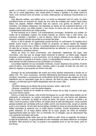 agudo; y el frenesí, y el latir acelerado de la sangre, desalojan la inteligencia. Un caballo
cae, en un vuelo gigantesco; otro rueda sobre sí mismo y aplasta a su jinete contra la
nieve. Una montura corre sin jinete. La Caza, destruyendo, se destruye inconsciente a sí
misma.
Hay algunas casitas, una pálida cerca. La cerca es rebasada casi sin verla. Un pollo
doméstico entra en erupción en medio de una nube de cristales que vuelan hacia todos
lados; los pájaros aletean chillando bajo los cascos. Los gorros se pierden en un
revoloteo. Los látigos chasquean, las espuelas se clavan en los sudorosos flancos; y e1
bosque está cerca. Los tallos azotan, y las ramas; la nieve cae con un ruido sordo. El
cuarteamiento está ahora por todas partes.
Al final siempre es lo mismo. Los entrenadores convergen, emitiendo sus yodels, en
medio de la pisoteada maleza; los jinetes fuerzan su camino más y más cerca, sus
monturas resbalan y tiemblan; y cae el silencio. Sólo la presa, enrojecida, se agita y
retuerce; el agudo sonido que emite es el sonido del dolor.
Ahora, si así lo decide, el Jagdmeister puede terminar e1 sufrimiento. El restallar de la
pistola suena hueco; y los pájaros entran en erupción: se elevan desde las heladas
ramas, giran con los ecos y chillan. La pistola dispara de nuevo; y la presa queda quieta.
Al cabo de un tiempo, los últimos estremecimientos se detienen; y un perro se arrastra
hacia adelante y empieza a lamer.
Ahora se inicia un lento movimiento; una dispersión, dejándose del lugar. Hay
murmullos, una risa que se ahoga hasta reducirse al silencio. La fiebre pasa. Alguien
empieza a estremecerse; y una muchacha, con la sangre orillando en su mejilla y en su
cuello, se lleva un guante a la frente y gime. La Necesidad ha venido y se ha ido; por un
corto tiempo los Dos Imperios se han purificado a sí mismos.
Los jinetes regresan en sus cansadas monturas, cruzan dispersos las puertas. Cuando
entra el último, una camioneta negra, cerrada, parte y se aleja. Al cabo de una hora, en
silencio, regresa; y las puertas se cierran tras ella.
Emerger de las profundidades del sueño era como alzarse lentamente a través de un
cálido mar. Por unos momentos, mientras Mainwaring permanecía tendido con los ojos
cerrados, recuerdos y consciencia se confundieron de tal modo que ella estaba con él y la
habitación era un recordado lugar de su infancia. Se frotó el rostro, bostezó, sacudió la
cabeza; y la llamada que lo había despertado sonó de nuevo. Dijo:
–¿Sí?
–El último desayuno es dentro de quince minutos, señor –dijo la voz.
–Gracias –respondió, y oyó los pasos alejarse.
Se incorporó, tanteó en la mesilla de noche en busca de su reloj, lo acercó a los ojos.
Las once menos cuarto.
Echó a un lado las mantas, notó el aire hormiguear en su piel. Ella había estado con él,
realmente, al amanecer; su cuerpo recordaba el súcubo con una fuerza casi dolorosa.
Bajó la vista, sonriente, se dirigió al cuarto de baño. Se duchó, se secó, se afeitó y se
vistió. Cerró la puerta y echó la llave, se dirigió hacia la sala del desayuno. Unas cuantas
parejas estaban aún sentadas ante sus cafés; sonrió unos buenos días, ocupó un asiento
junto a una ventana. Al otro lado de los dobles cristales la nieve se amontonaba densa; su
reflejo iluminaba la estancia con un brillo blanco invertido. Comió lentamente, oyendo
gritos distantes. En la larga ladera detrás de la casa, grupos de niños se lanzaban
vigorosamente bolas de nieve. Por un momento vio un tobogán, que se desvaneció tras
una creciente hinchazón del suelo.
Había esperado poder verla, pero no fue. Bebió su café, fumó un cigarrillo. Se dirigió a
la sala de la televisión. La gran pantalla de color mostraba una fiesta infantil en un hospital
de Berlín. Miró durante un rato. La puerta a sus espaldas sonó un par de veces, pero no
era Diane.
 