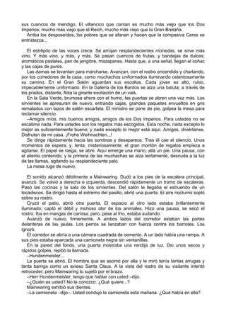 sus cuencos de mendigo. El villancico que cantan es mucho más viejo que los Dos
Imperios; mucho más viejo que el Reich, mucho más viejo que la Gran Bretaña.
Arriba los desposeídos, los pobres que se afanan y hacen que la compasiva Ceres se
entristezca...
El estrépito de las voces crece. Se arrojan resplandecientes monedas; se sirve más
vino. Y más vino, y más, y más. Se pasan cuencos de frutas, y bandejas de dulces;
aromáticos pasteles, pan de jengibre, mazapanes. Hasta que, a una señal, llegan el coñac
y las cajas de puros.
Las damas se levantan para marcharse. Avanzan, con el rostro encendido y charlando,
por los corredores de la casa, como muchachos uniformados iluminando ostentosamente
su camino. En el Gran Salón aguardan sus escoltas. Cada joven es alto, rubio,
impecablemente uniformado. En la Galería de los Bardos se alza una batuta; a través de
los prados, distante, flota la girante excitación de un vals.
En la Sala Verde, brumosa ahora con el humo, las puertas se abren una vez más. Los
sirvientes se apresuran de nuevo, entrando cajas, grandes paquetes envueltos en gris
rematados con lazos de satén escarlata. El ministro se pone de pie, golpea la mesa para
reclamar silencio.
–Amigos míos, mis buenos amigos, amigos de los Dos Imperios. Para ustedes no se
escatima nada. Para ustedes son los regalos más escogidos. Esta noche, nada excepto lo
mejor es suficientemente bueno; y nada excepto lo mejor está aquí. Amigos, diviértanse.
Disfruten de mi casa. ¡Frohe Weihnachten...!
Se dirige rápidamente hacia las sombras y desaparece. Tras él cae el silencio. Unos
momentos de espera; y, lenta, misteriosamente, el gran montón de regalos empieza a
agitarse. El papel se rasga, se abre. Aquí emerge una mano, allá un pie. Una pausa, con
el aliento contenido; y la primera de las muchachas se alza lentamente, desnuda a la luz
de las llamas, agitando su resplandeciente pelo.
La mesa ruge de nuevo.
El sonido alcanzó débilmente a Mainwaring. Dudó a los pies de la escalera principal,
avanzó. Se volvió a derecha e izquierda, descendió rápidamente un tramo de escaleras.
Pasó las cocinas y la sala de los sirvientes. Del salón le llegaba el estruendo de un
tocadiscos. Se dirigió hasta el extremo del pasillo, abrió una puerta. El aire nocturno sopló
sobre su rostro.
Cruzó el patio, abrió otra puerta. El espacio al otro lado estaba brillantemente
iluminado; captó el débil y mohoso olor de los animales. Hizo una pausa, se secó el
rostro. Iba en mangas de camisa; pero, pese al frío, estaba sudando.
Avanzó de nuevo, firmemente. A ambos lados del corredor estaban las partes
delanteras de las jaulas. Los perros se lanzaban con fuerza contra los barrotes. Los
ignoró.
El corredor se abría a una cámara cuadrada de cemento. A un lado había una rampa. A
sus pies estaba aparcada una camioneta negra sin ventanillas.
En la pared del fondo, una puerta mostraba una rendija de luz. Dio unos secos y
rápidos golpes, repitió la llamada.
–Hundenmeister...
La puerta se abrió. El hombre que se asomó por ella y le miró tenía tantas arrugas y
tanta barriga como un avieso Santa Claus. A la vista del rostro de su visitante intentó
retroceder; pero Mainwaring lo sujetó por el brazo.
–Herr Hundenmeister, tengo que hablar con usted –dijo.
–¿Quién es usted? No le conozco. ¿Qué quiere...?
Mainwaring exhibió sus dientes.
–La camioneta –dijo–. Usted condujo la camioneta esta mañana. ¿Qué había en ella?
 