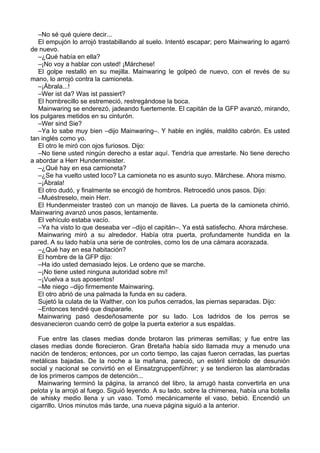 –No sé qué quiere decir...
El empujón lo arrojó trastabillando al suelo. Intentó escapar; pero Mainwaring lo agarró
de nuevo.
–¿Qué había en ella?
–¡No voy a hablar con usted! ¡Márchese!
El golpe restalló en su mejilla. Mainwaring le golpeó de nuevo, con el revés de su
mano, lo arrojó contra la camioneta.
–¡Ábrala...!
–Wer ist da? Was ist passiert?
El hombrecillo se estremeció, restregándose la boca.
Mainwaring se enderezó, jadeando fuertemente. El capitán de la GFP avanzó, mirando,
los pulgares metidos en su cinturón.
–Wer sind Sie?
–Ya lo sabe muy bien –dijo Mainwaring–. Y hable en inglés, maldito cabrón. Es usted
tan inglés como yo.
El otro le miró con ojos furiosos. Dijo:
–No tiene usted ningún derecho a estar aquí. Tendría que arrestarle. No tiene derecho
a abordar a Herr Hundenmeister.
–¿Qué hay en esa camioneta?
–¿Se ha vuelto usted loco? La camioneta no es asunto suyo. Márchese. Ahora mismo.
–¡Ábrala!
El otro dudó, y finalmente se encogió de hombros. Retrocedió unos pasos. Dijo:
–Muéstreselo, mein Herr.
El Hundenmeister trasteó con un manojo de llaves. La puerta de la camioneta chirrió.
Mainwaring avanzó unos pasos, lentamente.
El vehículo estaba vacío.
–Ya ha visto lo que deseaba ver –dijo el capitán–. Ya está satisfecho. Ahora márchese.
Mainwaring miró a su alrededor. Había otra puerta, profundamente hundida en la
pared. A su lado había una serie de controles, como los de una cámara acorazada.
–¿Qué hay en esa habitación?
El hombre de la GFP dijo:
–Ha ido usted demasiado lejos. Le ordeno que se marche.
–¡No tiene usted ninguna autoridad sobre mí!
–¡Vuelva a sus aposentos!
–Me niego –dijo firmemente Mainwaring.
El otro abrió de una palmada la funda en su cadera.
Sujetó la culata de la Walther, con los puños cerrados, las piernas separadas. Dijo:
–Entonces tendré que dispararle.
Mainwaring pasó desdeñosamente por su lado. Los ladridos de los perros se
desvanecieron cuando cerró de golpe la puerta exterior a sus espaldas.
Fue entre las clases medias donde brotaron las primeras semillas; y fue entre las
clases medias donde florecieron. Gran Bretaña había sido llamada muy a menudo una
nación de tenderos; entonces, por un corto tiempo, las cajas fueron cerradas, las puertas
metálicas bajadas. De la noche a la mañana, pareció, un estéril símbolo de desunión
social y nacional se convirtió en el Einsatzgruppenführer; y se tendieron las alambradas
de los primeros campos de detención...
Mainwaring terminó la página, la arrancó del libro, la arrugó hasta convertirla en una
pelota y la arrojó al fuego. Siguió leyendo. A su lado, sobre la chimenea, había una botella
de whisky medio llena y un vaso. Tomó mecánicamente el vaso, bebió. Encendió un
cigarrillo. Unos minutos más tarde, una nueva página siguió a la anterior.
 