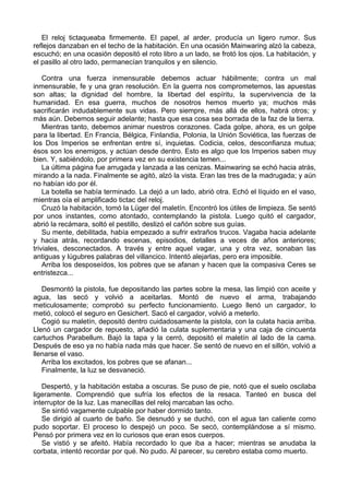 El reloj tictaqueaba firmemente. El papel, al arder, producía un ligero rumor. Sus
reflejos danzaban en el techo de la habitación. En una ocasión Mainwaring alzó la cabeza,
escuchó; en una ocasión depositó el roto libro a un lado, se frotó los ojos. La habitación, y
el pasillo al otro lado, permanecían tranquilos y en silencio.
Contra una fuerza inmensurable debemos actuar hábilmente; contra un mal
inmensurable, fe y una gran resolución. En la guerra nos comprometemos, las apuestas
son altas; la dignidad del hombre, la libertad del espíritu, la supervivencia de la
humanidad. En esa guerra, muchos de nosotros hemos muerto ya; muchos más
sacrificarán indudablemente sus vidas. Pero siempre, más allá de ellos, habrá otros; y
más aún. Debemos seguir adelante; hasta que esa cosa sea borrada de la faz de la tierra.
Mientras tanto, debemos animar nuestros corazones. Cada golpe, ahora, es un golpe
para la libertad. En Francia, Bélgica, Finlandia, Polonia, la Unión Soviética, las fuerzas de
los Dos Imperios se enfrentan entre sí, inquietas. Codicia, celos, desconfianza mutua;
ésos son los enemigos, y actúan desde dentro. Esto es algo que los Imperios saben muy
bien. Y, sabiéndolo, por primera vez en su existencia temen...
La última página fue arrugada y lanzada a las cenizas. Mainwaring se echó hacia atrás,
mirando a la nada. Finalmente se agitó, alzó la vista. Eran las tres de la madrugada; y aún
no habían ido por él.
La botella se había terminado. La dejó a un lado, abrió otra. Echó el líquido en el vaso,
mientras oía el amplificado tictac del reloj.
Cruzó la habitación, tomó la Lüger del maletín. Encontró los útiles de limpieza. Se sentó
por unos instantes, como atontado, contemplando la pistola. Luego quitó el cargador,
abrió la recámara, soltó el pestillo, deslizó el cañón sobre sus guías.
Su mente, debilitada, había empezado a sufrir extraños trucos. Vagaba hacia adelante
y hacia atrás, recordando escenas, episodios, detalles a veces de años anteriores;
triviales, desconectados. A través y entre aquel vagar, una y otra vez, sonaban las
antiguas y lúgubres palabras del villancico. Intentó alejarlas, pero era imposible.
Arriba los desposeídos, los pobres que se afanan y hacen que la compasiva Ceres se
entristezca...
Desmontó la pistola, fue depositando las partes sobre la mesa, las limpió con aceite y
agua, las secó y volvió a aceitarlas. Montó de nuevo el arma, trabajando
meticulosamente; comprobó su perfecto funcionamiento. Luego llenó un cargador, lo
metió, colocó el seguro en Gesichert. Sacó el cargador, volvió a meterlo.
Cogió su maletín, depositó dentro cuidadosamente la pistola, con la culata hacia arriba.
Llenó un cargador de repuesto, añadió la culata suplementaria y una caja de cincuenta
cartuchos Parabellum. Bajó la tapa y la cerró, depositó el maletín al lado de la cama.
Después de eso ya no había nada más que hacer. Se sentó de nuevo en el sillón, volvió a
llenarse el vaso.
Arriba los excitados, los pobres que se afanan...
Finalmente, la luz se desvaneció.
Despertó, y la habitación estaba a oscuras. Se puso de pie, notó que el suelo oscilaba
ligeramente. Comprendió que sufría los efectos de la resaca. Tanteó en busca del
interruptor de la luz. Las manecillas del reloj marcaban las ocho.
Se sintió vagamente culpable por haber dormido tanto.
Se dirigió al cuarto de baño. Se desnudó y se duchó, con el agua tan caliente como
pudo soportar. El proceso lo despejó un poco. Se secó, contemplándose a sí mismo.
Pensó por primera vez en lo curiosos que eran esos cuerpos.
Se vistió y se afeitó. Había recordado lo que iba a hacer; mientras se anudaba la
corbata, intentó recordar por qué. No pudo. Al parecer, su cerebro estaba como muerto.
 