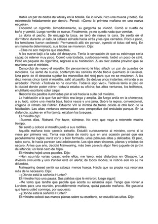 Había un par de dedos de whisky en la botella. Se lo sirvió, hizo una mueca y bebió. Se
estremeció heladamente por dentro. Pensó: «Como la primera mañana en una nueva
escuela».
Encendió un cigarrillo. Inmediatamente, su garganta se inundó. Corrió al cuarto de
baño y vomitó. Luego vomitó de nuevo. Finalmente, ya no quedó nada que vomitar.
Le dolía el pecho. Se enjuagó la boca, se lavó de nuevo la cara. Se sentó en el
dormitorio durante un rato, la cabeza echada hacia atrás y los ojos cerrados. Poco a poco,
los temblores fueron cediendo. Permaneció allá sin pensar, oyendo el tictac del reloj. En
un momento determinado, sus labios se movieron. Dijo:
–Ellos no son mejores que nosotros.
A las nueve bajó a la sala del desayuno. Tenía la sensación de que su estómago sería
capaz de retener muy poco. Comió una tostada, cuidadosamente, bebió un poco de café.
Pidió un paquete de cigarrillos, regresó a su habitación. A las diez estaba previsto que se
reuniera con el ministro.
Comprobó de nuevo el maletín. Un pensamiento le hizo añadir un par de guantes de
motorista. Se sentó de nuevo, contempló las cenizas donde había quemado el Geissler.
Una parte de él deseaba sujetar las manecillas del reloj para que no se movieran. A las
diez menos cinco tomó el maletín, salió al pasillo. Se detuvo unos instantes, mirando a su
alrededor. Pensó: «Todavía no ha ocurrido. Todavía sigo vivo». Todavía tenía el piso en
la ciudad donde poder volver, todavía estaba su oficina; las altas ventanas, los teléfonos,
el utilitario escritorio color caqui.
Recorrió los pasillos iluminados por el sol hacia la suite del ministro.
La habitación a la que fue admitido era larga y amplia. Un fuego ardía en la chimenea;
a su lado, sobre una mesita baja, había vasos y una jarra. Sobre la repisa, convencional,
colgaba el retrato del Führer. Eduardo VIII le miraba de frente desde el otro lado de la
habitación. Las altas ventanas enmarcaban una perspectiva del ondulado parque. En la
distancia, azules en el horizonte, estaban los bosques.
El ministro dijo:
–Buenos días, Richard. Por favor, siéntese. No creo que vaya a retenerle mucho
tiempo.
Se sentó y colocó el maletín junto a sus rodillas.
Aquella mañana todo parecía extraño. Estudió curiosamente al ministro, como si lo
viese por primera vez. Tenía esa clase de rostro que en una ocasión pensó que era
peculiarmente inglés; nariz corta y bien formada, unos pómulos altos y delicados. El pelo,
rubio corto, le hacía parecer casi adolescente. Los ojos eran sinceros, planos y orlados de
oscuro. Antes que ario, decidió Mainwaring, más bien parecía algún fiero juguete de jardín
de infancia; un feral osito de felpa.
El ministro hojeó unos papeles. Dijo:
–Han ocurrido varias cosas; entre ellos, me temo, más disturbios en Glasgow. La
división cincuenta y uno Panzer está en alerta; de todos modos, la noticia aún no se ha
difundido.
Mainwaring deseó sentir su cabeza menos hueca. Hacía que su propia voz resonara
más de lo necesario. Dijo:
–¿Dónde está la señorita Hunter?
El ministro hizo una pausa. Sus pálidos ojos le miraron; luego siguió:
–Me temo que tendré que pedirle que acorte su estancia aquí. Tengo que volver a
Londres para una reunión, probablemente mañana, quizá pasado mañana. Me gustaría
que fuera usted conmigo, por supuesto.
–¿Dónde está la señorita Hunter?
El ministro colocó sus manos planas sobre su escritorio, se estudió las uñas. Dijo:
 