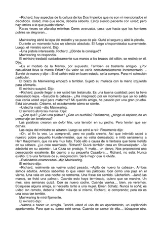 –Richard, hay aspectos de la cultura de los Dos Imperios que no son ni mencionados ni
discutidos. Usted, más que nadie, debería saberlo. Estoy siendo paciente con usted; pero
hay límites a lo que puedo tolerar.
Raras veces se afanaba mientras Ceres avanzaba, cosa que hacia que los hombres
pobres se alegraran...
Mainwaring abrió la tapa del maletín y se puso de pie. Quitó el seguro y alzó la pistola.
Durante un momento hubo un silencio absoluto. El fuego chisporroteaba suavemente.
Luego, el ministro sonrió. Dijo:
–Una pistola interesante, Richard. ¿Dónde la consiguió?
Mainwaring no respondió.
El ministro trasladó cuidadosamente sus manos a los brazos del sillón, se reclinó en él.
Dijo:
–Es el modelo de la Marina, por supuesto. También es bastante antiguo. ¿Por
casualidad lleva la marca Erfurt? Su valor se vería considerablemente incrementado. –
Sonrió de nuevo y dijo–: Si el cañón está en buen estado, se la compro. Para mi colección
particular.
El brazo de Mainwaring empezó a temblar. Sujetó su muñeca con la mano izquierda
para afirmarla.
El ministro suspiró. Dijo:
–Richard, puede llegar a ser usted tan testarudo. Es una buena cualidad; pero la lleva
demasiado lejos. –Sacudió la cabeza–. ¿Ha imaginado por un momento que yo no sabía
que venía usted aquí para matarme? Mi querido amigo, ha pasado por una gran prueba.
Está abrumado. Créame, sé exactamente cómo se siente.
–Usted la mató –dijo Mainwaring.
El ministro abrió las manos. Dijo:
–¿Con qué? ¿Con una pistola? ¿Con un cuchillo? Realmente, ¿tengo el aspecto de un
personaje tan tenebroso?
Las palabras crearon un dolor frío, una tensión en su pecho. Pero tenían que ser
dichas.
Las cejas del ministro se alzaron. Luego se echó a reír. Finalmente dijo:
–Oh, al fin lo veo. Lo comprendí, pero no podía creerlo. Así que intimidó usted a
nuestro pobre pequeño Hundenmeister, que no valía demasiado; e irritó seriamente a
Herr Hauptmann, que no era muy listo. Todo ello a causa de la fantasía que tiene metida
en su cabeza. ¿Lo cree realmente, Richard? Quizá también crea en Struwwelpeter. –Se
adelantó en su asiento–. La Caza se produjo. Y mató... un ciervo. Nos proporcionó una
persecución excelente. En cuanto a su pequeña Cazadora..., Richard, no está. Nunca
existió. Era una fantasía de su imaginación. Será mejor que la olvide.
–Estábamos enamorados –dijo Mainwaring.
El ministro dijo:
–Richard, realmente se vuelve usted pesado. –Agitó de nuevo la cabeza–. Ambos
somos adultos. Ambos sabemos lo que valen las palabras. Son como una paja en el
viento. Una vela en una noche de tormenta. Una frase sin sentido. Lächerlich. –Juntó las
manos, se frotó una palma–. Cuando esto haya terminado, quiero que se marche. Un
mes, seis semanas quizá. Con su nuevo coche. Cuando vuelva..., bien, ya veremos.
Búsquese alguna amiga, si necesita tanto a una mujer. Einen Schatz. Nunca lo soñé; es
usted tan remoto, debería hablar más de sí mismo. Richard, le comprendo; pero no es
una cosa tan terrible.
Mainwaring le miró fijamente.
El ministro dijo:
–Vamos a hacer un arreglo. Tendrá usted el uso de un apartamento, un espléndido
apartamento. Para que su dama esté cerca. Cuando se canse de ella..., búsquese otra.
 