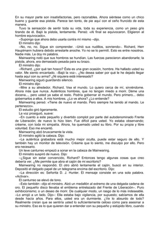 En su mayor parte son insatisfactorias, pero razonables. Ahora siéntese como un chico
bueno y guarde esa pistola. Parece tan tonto, de pie aquí con el ceño fruncido de esta
manera.
Tuvo la sensación de sentir toda su vida, toda su experiencia, como un peso gris
tirando de él. Bajó la pistola, lentamente. Pensó: «Al final se equivocaron. Eligieron al
hombre equivocado».
–Supongo que ahora debo usarla contra mí mismo –dijo.
El ministro dijo:
–No, no, no. Sigue sin comprender. –Unió sus nudillos, sonriendo–. Richard, Herr
Hauptmann hubiera debido arrestarle anoche. Yo no se lo permití. Esto es entre nosotros.
Nadie más. Le doy mi palabra.
Mainwaring notó que sus hombros se hundían. Las fuerzas parecieron abandonarle; la
pistola, ahora, era demasiado pesada para su brazo.
El ministro dijo:
–Richard, ¿por qué tan hosco? Ésta es una gran ocasión, hombre. Ha hallado usted su
valor. Me siento encantado. –Bajó la voz–. ¿No desea saber por qué le he dejado llegar
hasta aquí con su arma? ¿Ni siquiera está interesado?
Mainwaring siguió guardando silencio.
El ministro dijo:
–Mire a su alrededor, Richard. Vea el mundo. Lo quiero cerca de mí, sirviéndome.
Ahora más que nunca. Auténticos hombres, que no tengan miedo a morir. Déme una
docena..., pero usted ya sabe el resto. Podría gobernar el mundo. Pero primero... debo
gobernarlos a ellos. A mis hombres. ¿Lo ve ahora? ¿Lo entiende?
Mainwaring pensó: «Tiene de nuevo el mando. Pero siempre ha tenido al mando. Le
pertenezco».
El estudio giró ligeramente.
La voz prosiguió, suave:
–En cuanto a este pequeño y divertido complot por parte del autodenominado Frente
de Liberación; de nuevo lo hizo bien. Fue difícil para usted. Yo estaba observando;
créame, con toda mi simpatía. Ahora, ha quemado usted su libro. Por su propia y libre
voluntad. Eso me encantó.
Mainwaring alzó bruscamente la vista.
El ministro agitó la cabeza. Dijo:
–La auténtica grabadora está mucho mejor oculta, puede estar seguro de ello. Y
también hay un monitor de televisión. Créame que lo siento, me disculpo por ello. Pero
era necesario.
Un leve canturreo empezó a sonar en la cabeza de Mainwaring.
El ministro suspiró de nuevo. Dijo:
–¿Sigue sin estar convencido, Richard? Entonces tengo algunas cosas que creo
debería ver. ¿Me permite que abra el cajón de mi escritorio?
Mainwaring no respondió. El otro abrió lentamente el cajón, buscó en su interior.
Depositó el delgado papel de un telegrama encima del escritorio. Dijo:
–La dirección es: Señorita D. J. Hunter. El mensaje consiste en una sola palabra.
«Activar».
El canturreo se elevó de tono.
–Esto también –dijo el ministro. Alzó un medallón al extremo de una delgada cadena de
oro. El pequeño disco llevaba el emblema entrelazado del Frente de Liberación–. Puro
exhibicionismo; o un deseo de morir. De cualquier modo, un rasgo de lo más indeseable.
–Lo arrojó a un lado. Dijo–: Ella estaba bajo vigilancia, por supuesto; sabíamos de ella
desde hacía años. Para ellos, usted era un durmiente. ¿Ve lo absurdo de todo?
Realmente creían que se sentiría usted lo suficientemente celoso como para asesinar a
su ministro. Eso es lo que quieren dar a entender con su pequeño y estúpido libro, cuando
 