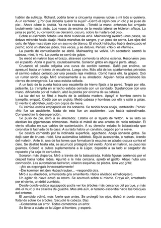 hablan de sutileza. Richard, podría tener a cincuenta mujeres rubias a mi lado si quisiera.
A un centenar. ¿Por qué debería querer la suya? –Cerró el cajón con un clic y se puso de
pie–. Ahora déme la pistola. Ya no la necesita. –Tendió la mano; entonces fue arrojado
brutalmente hacia atrás. Los vasos de encima de la mesita lateral se hicieron añicos. La
jarra se partió; su contenido se derramó, oscuro, sobre la madera del piso.
Sobre el escritorio flotaba una débil nubécula azul. Mainwaring avanzó unos pasos, se
detuvo mirando hacia abajo. Había manchas de sangre, y un poco de carne. Los ojos del
osito de felpa mostraban aún un asomo de blanco. El shock hidráulico había destrozado el
pecho; sonó un afanoso jadeo, tres veces, y se detuvo. Pensó: «No oí el informe».
La puerta de comunicación se abrió. Mainwaring se volvió. Un secretario asomó la
cabeza, miró, le vio. La puerta se cerró de golpe.
Se metió el maletín bajo el brazo, atravesó corriendo la oficina exterior. Resonaron pies
en el pasillo. Abrió la puerta, cautelosamente. Sonaron gritos en alguna parte, abajo.
Cruzando el pasillo colgaba una curva de cordón carmesí. Saltó por encima, se
apresuró hacia un tramo de escaleras. Luego otro. Más allá de los apartamentos privados
el camino estaba cerrado por una pesada reja metálica. Corrió hacia ella, la golpeó. Oyó
un rumor sordo abajo. Miró ansiosamente a su alrededor. Alguien había accionado los
cierres de emergencia. La casa estaba sellada.
A un lado de la puerta había una escalerilla de hierro fijada a la pared. Trepó por ella,
jadeante. La trampilla en el techo estaba cerrada con un candado. Sujetándose con una
mano, dificultado por el maletín, alzó la pistola por encima de su cabeza.
La luz del sol se filtró a través de la astillada madera. Apoyó el hombro contra la
trampilla, empujó. Cedió con un crujido. Metió cabeza y hombros por ella y salió a gatas.
El viento lo abofeteó, junto con copos de nieve.
Su camisa estaba empapada en los sobacos. Se tendió boca abajo, temblando. Pensó:
«No fue un accidente. Nada de esto fue un accidente». Los había subestimado.
Comprendían la desesperación.
Se puso de pie, miró a su alrededor. Estaba en el tejado de Wilton. A su lado se
alzaban las gigantescas chimeneas. Había el mástil de una antena de radio reticular. El
viento silbaba en sus cables de sustentación. A su derecha estaba la balaustrada que
coronaba la fachada de la casa. A su lado había un canalón, cegado por la nieve.
Se deslizó corriendo por la inclinada superficie, agachado. Abajo sonaron gritos. Se
dejó caer de bruces, rodó. Una automática tableteó. Siguió avanzando, a rastras, tirando
del maletín. Ante él, una de las torres que formaban la esquina se alzaba oscura contra el
cielo. Se deslizó hasta ella, se acurrucó protegido del viento. Abrió el maletín, se puso los
guantes. Colocó la culata suplementaria a la Lüger, depositó a su lado el cargador de
repuesto y la caja de cartuchos.
Sonaron más disparos. Miró a través de la balaustrada. Había figuras corriendo por el
césped hacia todos lados. Apuntó a la más cercana, apretó el gatillo. Abajo hubo una
conmoción. Las automáticas ladraron; volaron esquirlas de piedra. Una voz gritó:
–¡No os expongáis innecesariamente!
–Die kommen mit den Hubschrauber... –respondió otra.
Miró a su alrededor, al horizonte gris amarillento. Había olvidado el helicóptero.
Un agitar de nieve azotó su rostro. Se acurrucó sobre sí mismo. Creyó oír, arrastrado
por el viento, un débil zumbido.
Desde donde estaba agazapado podía ver los árboles más cercanos del parque, y más
allá el muro y las casetas de guardia. Más allá aún, el terreno ascendía hacia los bosques
del entorno.
El zumbido volvió, más fuerte que antes. Se protegió los ojos, divisó el punto oscuro
flotando sobre los árboles. Sacudió la cabeza. Dijo:
–Cometimos un error. Todos cometimos un error.
Se llevó la culata de la Lüger al hombro, y esperó.
 