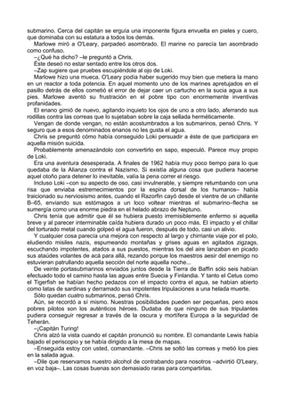 submarino. Cerca del capitán se erguía una imponente figura envuelta en pieles y cuero,
que dominaba con su estatura a todos los demás.
Marlowe miró a O'Leary, parpadeó asombrado. El marine no parecía tan asombrado
como confuso.
–¿Qué ha dicho? –le preguntó a Chris.
Éste deseó no estar sentado entre los otros dos.
–Zap sugiere que pruebes escupiéndole al ojo de Loki.
Marlowe hizo una mueca. O'Leary podía haber sugerido muy bien que metiera la mano
en un reactor a toda potencia. En aquel momento uno de los marines apretujados en el
pasillo detrás de ellos cometió el error de dejar caer un cartucho en la sucia agua a sus
pies. Marlowe aventó su frustración en el pobre tipo con enormemente inventivas
profanidades.
El enano gimió de nuevo, agitando inquieto los ojos de uno a otro lado, aferrando sus
rodillas contra las correas que lo sujetaban sobre la caja sellada herméticamente.
Vengan de donde vengan, no están acostumbrados a los submarinos, pensó Chris. Y
seguro que a esos denominados enanos no les gusta el agua.
Chris se preguntó cómo había conseguido Loki persuadir a éste de que participara en
aquella misión suicida.
Probablemente amenazándolo con convertirlo en sapo, especuló. Parece muy propio
de Loki.
Era una aventura desesperada. A finales de 1962 había muy poco tiempo para lo que
quedaba de la Alianza contra el Nazismo. Si existía alguna cosa que pudiera hacerse
aquel otoño para detener lo inevitable, valía la pena correr el riesgo.
Incluso Loki –con su aspecto de oso, casi invulnerable, y siempre retumbando con una
risa que enviaba estremecimientos por la espina dorsal de los humanos– había
traicionado su nerviosismo antes, cuando el Razorfin cayó desde el vientre de un chillante
B–65, enviando sus estómagos a un loco voltear mientras el submarino–flecha se
sumergía como una enorme piedra en el helado abrazo de Neptuno.
Chris tenía que admitir que él se hubiera puesto irremisiblemente enfermo si aquella
breve y al parecer interminable caída hubiera durado un poco más. El impacto y el chillar
del torturado metal cuando golpeó el agua fueron, después de todo, casi un alivio.
Y cualquier cosa parecía una mejora con respecto al largo y chirriante viaje por el polo,
eludiendo misiles nazis, espumeando montañas y grises aguas en agitados zigzags,
escuchando impotentes, atados a sus puestos, mientras los del aire lanzaban en picado
sus ataúdes volantes de acá para allá, rezando porque los maestros aesir del enemigo no
estuvieran patrullando aquella sección del norte aquella noche...
De veinte portasubmarinos enviados juntos desde la Tierra de Baffin sólo seis habían
efectuado todo el camino hasta las aguas entre Suecia y Finlandia. Y tanto el Cetus como
el Tigerfish se habían hecho pedazos con el impacto contra el agua, se habían abierto
como latas de sardinas y derramado sus impotentes tripulaciones a una helada muerte.
Sólo quedan cuatro submarinos, pensó Chris.
Aún, se recordó a sí mismo. Nuestras posibilidades pueden ser pequeñas, pero esos
pobres pilotos son los auténticos héroes. Dudaba de que ninguno de sus tripulantes
pudiera conseguir regresar a través de la oscura y mortífera Europa a la seguridad de
Teherán.
–¡Capitán Turing!
Chris alzó la vista cuando el capitán pronunció su nombre. El comandante Lewis había
bajado el periscopio y se había dirigido a la mesa de mapas.
–Enseguida estoy con usted, comandante. –Chris se soltó las correas y metió los pies
en la salada agua.
–Dile que reservamos nuestro alcohol de contrabando para nosotros –advirtió O'Leary,
en voz baja–. Las cosas buenas son demasiado raras para compartirlas.
 
