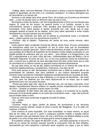 –Cállate, idiota –murmuró Marlowe. Chris los ignoró a ambos y avanzó chapoteando. El
capitán le aguardaba, de pie junto a su «amistoso consejero», la criatura alienígena que
se hacía llamar a sí misma Loki.
Conozco a Loki desde hace años, pensó Chris. He luchado con él contra sus hermanos
aesir..., y aún me asusta como un demonio cada vez que lo miro.
Dominando a todos los demás, Loki miró enigmáticamente a Chris con sus feroces ojos
negros. El «dios de los trucos» se parecía mucho a un hombre, aunque a uno
anormalmente robusto y poderoso. Pero aquellos ojos desmentían la impresión de
humanidad. Chris había pasado el tiempo suficiente con Loki, desde que el aesir
renegado desertó al bando de los aliados, como para haber aprendido a evitar mirarle
directamente a los ojos siempre que era posible.
–Señor –dijo, haciendo una seña con la cabeza al comandante Lewis y al barbudo
aesir–. ¿Debo suponer que nos aproximamos al punto Y?
–Correcto –dijo el capitán–. Estaremos ahí dentro de unos veinte minutos, salvo
imprevistos.
Lewis parecía haber envejecido durante las últimas veinte horas. El joven comandante
de submarinos sabía que su escuadrón no era la única cosa que se consideraba
prescindible en aquella operación. Varios miles de kilometros al oeste, la mejor parte de lo
que quedaba de la Marina de Superficie de los Estados Unidos estaba enzarzada en una
batalla perdida de antemano sólo por una razón..., para distraer a la Kriegsmarine y las
SS y especialmente a un cierto «dios del mar», manteniéndolos lejos del Báltico y de la
Operación Ragnarok. El primo de Loki, Tyr, no era muy poderoso contra los submarinos,
pero, a menos que su atención se viera desviada hacia otro lado, podía hacer que su vida
se convirtiera en un infierno cuando su pequeña fuerza intentara desembarcar.
Así que esta noche, en vez de ello, estaría convirtiendo en un infierno las vidas de los
marineros estadounidenses y canadienses y mexicanos, muy lejos de allí.
Chris evitó pensar en ello. Demasiados muchachos iban a hallar la muerte allá en las
proximidades de Labrador, sólo para mantener a una criatura alienígena ocupada
mientras cuatro submarinos intentaban deslizarse subrepticiamente por la puerta de atrás.
–Gracias. Será mejor que se lo diga a Marlowe y a mi equipo de demolición. –Se volvió
para irse, pero fue detenido por una mano descomunal en su brazo, que le sujetó
gentilmente pero con una presa de acero.
–Tienes que saber algo más –dijo el ser llamado Loki, con voz baja y resonante. Unos
dientes imposiblemente blancos brillaron en aquella sonrisa resplandeciente por encima
de Chris–. Llevarás un pasajero cuando vayas a la orilla.
Chris parpadeó. El plan había sido sólo para su equipo y el comando de su escolta.
Entonces vio la temerosa palidez en el rostro del comandante Lewis..., algo más profundo
que el simple miedo a morir.
Chris se volvió para contemplar al gigante envuelto en pieles.
–Tú... –jadeó.
Loki asintió.
–Correcto. Habrá un ligero cambio de planes. No acompañaré a los vehículos
submarinos cuando intenten romper el cerco a través del Skaggerak. Iré a la orilla con
vosotros, a Gotland.
Chris mantuvo el rostro impasible. Con toda honestidad, no había manera, en aquel
lado de los cielos, de que él o Lewis o cualquiera pudieran impedir a aquella criatura
hacer cualquier cosa que deseara hacer. De una u otra forma, los aliados estaban a punto
de perder a su único amigo aesir en la larga guerra contra la plaga nazi.
Si la palabra «amigo» era capaz de describir a Loki..., que había aparecido un día en la
pista de un campo de aviación escocés durante la evacuación final de Gran Bretaña,
acompañado por ocho pequeños y barbudos seres cargados con cajas, y que se había
 