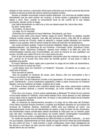 dirigido al más cercano y alucinado oficial para ordenarle que el avión personal del primer
ministro le llevara el resto del camino hasta los Estados Unidos.
Quizás un batallón acorazado hubiera podido detenerle. Los informes de batalla habían
demostrado que los aesir podían ser muertos, si tenías suerte y golpeabas lo bastante
rápido y duro. Pero, cuando el comandante local se dio cuenta de lo que estaba
ocurriendo, decidió correr el riesgo.
Loki había demostrado su valía una y otra vez desde aquel día, hacía diez años.
Es decir, hasta ahora.
–Si insistes –le dijo al aes.
–Lo hago. Es mi voluntad.
–Entonces se lo explicaré al mayor Marlowe. Discúlpame, por favor.
Anduvo hacia atrás unos pocos metros, luego se volvió. Mientras se alejaba, aquella
brillante mirada pareció seguirle, más allá del gimiente enano, más allá de la siempre
sardónica sonrisa de O'Leary, hasta el estrecho y mojado pasillo alineado con marines
sujetos a sus puestos, todo el camino hasta los tubos de eyección de desembarco.
Las voces sonaban quedas. Todos los jóvenes hablaban inglés, pero sólo la mitad eran
estadounidenses. Los distintivos de sus hombros –Franceses Libres, Soviéticos Libres,
Irlandeses Libres, Alemanes Cristianos– apenas eran visibles a la débil luz, pero los
entremezclados acentos eran inconfundibles, así como la manera en que sujetaban sus
armas y el brillo que captó Chris en uno o dos pares de ojos.
Eran el tipo de personas que se presentaban voluntarios para las misiones suicidas, el
tipo –común en el mundo tras trece años de horrible guerra– al que poco o nada le
quedaba que perder.
El mayor Marlowe había vuelto para supervisar la carga de los botes de desembarco.
No se tomó bien la noticia de Chris.
–¿Loki desea venir con nosotros? ¿A Gotland? –Escupió–. El cabrón es un espía. ¡Lo
supe todo el tiempo!
Chris sacudió la cabeza.
–Nos ha ayudado un centenar de veces, John. Bueno, sólo con acompañar a Ike a
Tokio y convencer a los japoneses...
–¡Vaya cosa! ¡Ya les habíamos zurrado a los japoneses! –El enorme marine apretó su
puño, fuertemente–. Como hubiéramos aplastado a Hitler si estos monstruos no hubieran
llegado, como la maldición de Satán, surgidos de la nada.
»Y ahora él lleva viviendo entre nosotros desde hace diez años, observando nuestros
métodos, nuestras tácticas y nuestra tecnología, ¡la única auténtica ventaja que nos
queda!
Chris hizo una mueca. ¿Cómo podía explicárselo a Marlowe? El oficial de los marines
nunca había estado en Teherán, como había estado Chris, hacía apenas un año. Marlowe
nunca había visto la capital de Israel–Irán, el mayor y más poderoso aliado de los Estados
Unidos, el baluarte del Este.
Allá, en docenas de asentamientos armados a lo largo de la orilla este del Eufrates,
Chris había conocido feroces hombres y mujeres que llevaban tatuados en sus brazos los
números de Treblinka, Dachau, Auschwitz. Había oído sus historias de cómo, una
desesperanzada noche tras las alambradas de espino y bajo el hedor de las chimeneas,
las hambrientas masas condenadas habían levantado la vista para ver un extraño vapor
caer del cielo. Incrédulos, los ojos llenos de muerte habían contemplado maravillados
cómo las brumas se unían y coagulaban en algo que parecía casi sólido.
En medio de aquella bruma fantasmal se había formado un puente multicolor..., un arco
iris que trepaba, aparentemente sin final, desde el lugar del horror hasta las profundidades
de una noche sin luna. Y cada hombre y mujer condenados vieron bajar cabalgando de
las alturas a una figura de ojos oscuros sobre un caballo volador. Le oyeron susurrarles
desde dentro de sus mentes.
 
