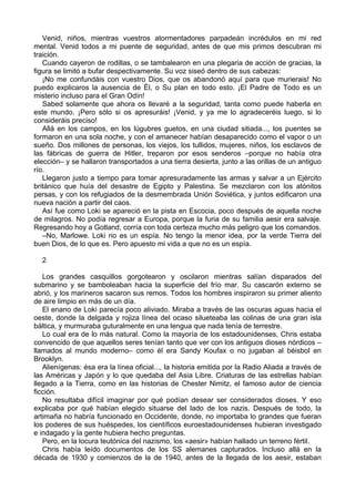Venid, niños, mientras vuestros atormentadores parpadeán incrédulos en mi red
mental. Venid todos a mi puente de seguridad, antes de que mis primos descubran mi
traición.
Cuando cayeron de rodillas, o se tambalearon en una plegaria de acción de gracias, la
figura se limitó a bufar despectivamente. Su voz siseó dentro de sus cabezas:
¡No me confundáis con vuestro Dios, que os abandonó aquí para que murierais! No
puedo explicaros la ausencia de Él, o Su plan en todo esto. ¡El Padre de Todo es un
misterio incluso para el Gran Odín!
Sabed solamente que ahora os llevaré a la seguridad, tanta como puede haberla en
este mundo. ¡Pero sólo si os apresuráis! ¡Venid, y ya me lo agradeceréis luego, si lo
consideráis preciso!
Allá en los campos, en los lúgubres guetos, en una ciudad sitiada..., los puentes se
formaron en una sola noche, y con el amanecer habían desaparecido como el vapor o un
sueño. Dos millones de personas, los viejos, los tullidos, mujeres, niños, los esclavos de
las fábricas de guerra de Hitler, treparon por esos senderos –porque no había otra
elección– y se hallaron transportados a una tierra desierta, junto a las orillas de un antiguo
río.
Llegaron justo a tiempo para tomar apresuradamente las armas y salvar a un Ejército
británico que huía del desastre de Egipto y Palestina. Se mezclaron con los atónitos
persas, y con los refugiados de la desmembrada Unión Soviética, y juntos edificaron una
nueva nación a partir del caos.
Así fue como Loki se apareció en la pista en Escocia, poco después de aquella noche
de milagros. No podía regresar a Europa, porque la furia de su familia aesir era salvaje.
Regresando hoy a Gotland, corría con toda certeza mucho más peligro que los comandos.
–No, Marlowe. Loki no es un espía. No tengo la menor idea, por la verde Tierra del
buen Dios, de lo que es. Pero apuesto mi vida a que no es un espía.
2
Los grandes casquillos gorgotearon y oscilaron mientras salían disparados del
submarino y se bamboleaban hacia la superficie del frío mar. Su cascarón externo se
abrió, y los marineros sacaron sus remos. Todos los hombres inspiraron su primer aliento
de aire limpio en más de un día.
El enano de Loki parecía poco aliviado. Miraba a través de las oscuras aguas hacia el
oeste, donde la delgada y rojiza línea del ocaso silueteaba las colinas de una gran isla
báltica, y murmuraba guturalmente en una lengua que nada tenía de terrestre.
Lo cual era de lo más natural. Como la mayoría de los estadounidenses, Chris estaba
convencido de que aquellos seres tenían tanto que ver con los antiguos dioses nórdicos –
llamados al mundo moderno– como él era Sandy Koufax o no jugaban al béisbol en
Brooklyn.
Alienígenas: ésa era la línea oficial..., la historia emitida por la Radio Aliada a través de
las Américas y Japón y lo que quedaba del Asia Libre. Criaturas de las estrellas habían
llegado a la Tierra, como en las historias de Chester Nimitz, el famoso autor de ciencia
ficción.
No resultaba difícil imaginar por qué podían desear ser considerados dioses. Y eso
explicaba por qué habían elegido situarse del lado de los nazis. Después de todo, la
artimaña no habría funcionado en Occidente, donde, no importaba lo grandes que fueran
los poderes de sus huéspedes, los científicos euroestadounidenses hubieran investigado
e indagado y la gente hubiera hecho preguntas.
Pero, en la locura teutónica del nazismo, los «aesir» habían hallado un terreno fértil.
Chris había leído documentos de los SS alemanes capturados. Incluso allá en la
década de 1930 y comienzos de la de 1940, antes de la llegada de los aesir, estaban
 