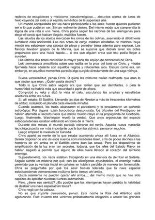 repletos de estupideces y misticismo pseudorreligioso..., absurdos acerca de lunas de
hielo cayendo del cielo y el espíritu romántico de la superraza aria.
Un mundo conquistado por los nazis pertenecería a los aesir, fueran quienes pudieran
ser o lo que pudieran ser. Serían realmente dioses. Del mismo modo que comprendía la
lógica de una rata o una hiena, Chris podía seguir las razones de los alienígenas para
elegir el bando que habían elegido, malditos fueran.
Las siluetas de los abetos marcaban las cimas de las colinas, aserrando el débilmente
iluminado cielo occidental. Los dos botes de carga estaban atestados de marines, cuya
misión era establecer una cabeza de playa y penetrar tierra adentro para explorar. Los
flancos llevaban grupos de la Marina, que se suponía que debían tener los botes
preparados para una huida rápida..., si era que alguien creía que eso podía llegar a
suceder.
Los últimos dos botes contenían la mayor parte del equipo de demolición de Chris.
Loki permanecía arrodillado sobre una rodilla en la proa del bote de Chris, y miraba
fijamente hacia adelante con aquellos negros y relucientes ojos. Oscuro como era, sin
embargo, en aquellos momentos parecía algo surgido directamente de una saga vikinga.
Buena verosimilitud, pensó Chris. O quizá las criaturas creían realmente que eran lo
que decían que eran. ¿Quién podía decirlo?
Todo lo que Chris sabía seguro era que tenían que ser derrotadas, o para la
humanidad no habría más que oscuridad a partir de ahora.
Comprobó su reloj y alzó la vista al cielo, escrutando las amplias y estrelladas
aberturas entre las nubes.
Sí, allí estaba. El Satélite. Llevando las alas de Newton a más de trescientos kilómetros
de altitud, rodeando el planeta cada noventa minutos.
Cuando apareció, los nazis alcanzaron el paroxismo y lo proclamaron un portento
astrológico. Por alguna razón burocrática desconocida, los oficiales del Pentágono se
habían aferrado al secreto hasta que medio mundo creyó en la propaganda de Goebbels.
Luego, finalmente, Washington reveló la verdad. Que unos argonautas del espacio
estadounidenses estaban orbitando en torno de la Tierra.
Durante dos meses el mundo pareció volverse del revés. Aquella nueva maravilla
tecnológica podía ser más importante que la bomba atómica, pensaron muchos.
Luego empezó la invasión de Canadá.
Chris apartó su mente de lo que estaba ocurriendo ahora allí fuera en el Atlántico.
Deseó disponer de uno de esos nuevos comunicadores láser, a fin de poder decirles a los
hombres de ahí arriba en el Satélite cómo iban las cosas. Pero los dispositivos de
amplificación de la luz eran tan secretos, todavía, que los jefes del Estado Mayor se
habían negado a permitir que alguno de ellos fuera llevado al corazón del territorio
enemigo.
Supuestamente, los nazis estaban trabajando en una manera de derribar el Satélite.
Seguía siendo un misterio por qué, con los alienígenas ayudándoles, el enemigo había
permitido que su ventaja inicial en cohetes se hubiera perdido de manera tan lamentable.
Chris se preguntaba por qué los aesir habían tolerado que la nave espacial
estadounidense permaneciera incólume tanto tiempo ahí arriba.
Quizá realmente no puedan operar ahí arriba..., del mismo modo que no han sido
capaces de aplastar nuestras fuerzas submarinas.
Pero, ¿tiene eso sentido? ¿Es posible que los alienígenas hayan perdido la habilidad
de destruir una nave espacial tan tosca?
Chris negó con la cabeza.
No es que importe demasiado, pensó. Esta noche la flota del Atlántico está
agonizando. Este invierno nos veremos probablemente obligados a utilizar las grandes
 