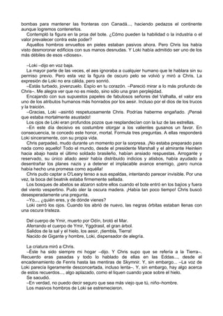bombas para mantener las fronteras con Canadá..., haciendo pedazos el continente
aunque logremos contenerlos.
Contempló la figura en la proa del bote. ¿Cómo pueden la habilidad o la industria o el
valor prevalecer contra este poder?
Aquellos hombros envueltos en pieles estaban pasivos ahora. Pero Chris los había
visto desmoronar edificios con sus manos desnudas. Y Loki había admitido ser uno de los
más débiles de esos «dioses».
–Loki –dijo en voz baja.
La mayor parte de las veces, el aes ignoraba a cualquier humano que le hablara sin su
permiso previo. Pero esta vez la figura de oscuro pelo se volvió y miró a Chris. La
expresión de Loki no era cálida, pero sonrió.
–Estás turbado, jovenzuelo. Espío en tu corazón. –Pareció mirar a lo más profundo de
Chris–. Me alegra ver que no es miedo, sino sólo una gran perplejidad.
Encajando con sus supuestos papeles de fabulosos señores del Valhalla, el valor era
uno de los atributos humanos más honrados por los aesir. Incluso por el dios de los trucos
y la traición.
–Gracias, Loki –asintió respetuosamente Chris. Podrías haberme engañado. ¡Pensé
que estaba mortalmente asustado!
Los ojos de Loki eran profundos pozos que resplandecían con la luz de las estrellas.
–En este día decisivo es costumbre otorgar a los valientes gusanos un favor. En
consecuencia, te concedo este honor, mortal. Formula tres preguntas. A ellas responderá
Loki sinceramente, con su propia vida.
Chris parpadeó, mudo durante un momento por la sorpresa. ¡No estaba preparado para
nada como aquello! Todo el mundo, desde el presidente Marshall y el almirante Heinlein
hacia abajo hasta el último soldado brasileño, habían ansiado respuestas. Arrogante y
reservado, su único aliado aesir había distribuido indicios y atisbos, había ayudado a
desentrañar los planes nazis y a detener el implacable avance enemigo, ¡pero nunca
había hecho una promesa como aquélla!
Chris pudo captar a O'Leary tenso a sus espaldas, intentando parecer invisible. Por una
vez, la boca del beatnik estaba firmemente sellada.
Los bosques de abetos se alzaron sobre ellos cuando el bote entró en los bajíos y fuera
del viento vespertino. Pudo oler la oscura madera. ¡Había tan poco tiempo! Chris buscó
desesperadamente una pregunta.
–Yo..., ¿quién eres, y de dónde vienes?
Loki cerró los ojos. Cuando los abrió de nuevo, las negras órbitas estaban llenas con
una oscura tristeza.
Del cuerpo de Ymir, muerto por Odín, brotó el Mar.
Aferrando el cuerpo de Ymir, Yggdrasil, el gran árbol.
Salidos de la sal y el hielo, los aesir, ¡tiembla, Tierra!
Nacido de Gigante y hombre, Loki, dispensador de alegría.
La criatura miró a Chris.
–Éste ha sido siempre mi hogar –dijo. Y Chris supo que se refería a la Tierra–.
Recuerdo eras pasadas y todo lo hablado de ellas en las Eddas..., desde el
encadenamiento de Fenris hasta las mentiras de Skymnir. Y, sin embargo... –La voz de
Loki parecía ligeramente desconcertada, incluso lenta–. Y, sin embargo, hay algo acerca
de estos recuerdos..., algo aplazado, como el liquen cuando yace sobre el hielo.
Se sacudió.
–En verdad, no puedo decir seguro que sea más viejo que tú, niño–hombre.
Los masivos hombros de Loki se estremecieron.
 