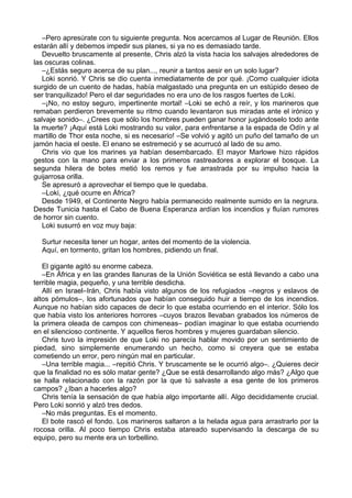 –Pero apresúrate con tu siguiente pregunta. Nos acercamos al Lugar de Reunión. Ellos
estarán allí y debemos impedir sus planes, si ya no es demasiado tarde.
Devuelto bruscamente al presente, Chris alzó la vista hacia los salvajes alrededores de
las oscuras colinas.
–¿Estás seguro acerca de su plan..., reunir a tantos aesir en un solo lugar?
Loki sonrió. Y Chris se dio cuenta inmediatamente de por qué. ¡Como cualquier idiota
surgido de un cuento de hadas, había malgastado una pregunta en un estúpido deseo de
ser tranquilizado! Pero el dar seguridades no era uno de los rasgos fuertes de Loki.
–¡No, no estoy seguro, impertinente mortal! –Loki se echó a reír, y los marineros que
remaban perdieron brevemente su ritmo cuando levantaron sus miradas ante el irónico y
salvaje sonido–. ¿Crees que sólo los hombres pueden ganar honor jugándoselo todo ante
la muerte? ¡Aquí está Loki mostrando su valor, para enfrentarse a la espada de Odín y al
martillo de Thor esta noche, si es necesario! –Se volvió y agitó un puño del tamaño de un
jamón hacia el oeste. El enano se estremeció y se acurrucó al lado de su amo.
Chris vio que los marines ya habían desembarcado. El mayor Marlowe hizo rápidos
gestos con la mano para enviar a los primeros rastreadores a explorar el bosque. La
segunda hilera de botes metió los remos y fue arrastrada por su impulso hacia la
guijarrosa orilla.
Se apresuró a aprovechar el tiempo que le quedaba.
–Loki, ¿qué ocurre en África?
Desde 1949, el Continente Negro había permanecido realmente sumido en la negrura.
Desde Tunicia hasta el Cabo de Buena Esperanza ardían los incendios y fluían rumores
de horror sin cuento.
Loki susurró en voz muy baja:
Surtur necesita tener un hogar, antes del momento de la violencia.
Aquí, en tormento, gritan los hombres, pidiendo un final.
El gigante agitó su enorme cabeza.
–En África y en las grandes llanuras de la Unión Soviética se está llevando a cabo una
terrible magia, pequeño, y una terrible desdicha.
Allí en Israel–Irán, Chris había visto algunos de los refugiados –negros y eslavos de
altos pómulos–, los afortunados que habían conseguido huir a tiempo de los incendios.
Aunque no habían sido capaces de decir lo que estaba ocurriendo en el interior. Sólo los
que había visto los anteriores horrores –cuyos brazos llevaban grabados los números de
la primera oleada de campos con chimeneas– podían imaginar lo que estaba ocurriendo
en el silencioso continente. Y aquellos fieros hombres y mujeres guardaban silencio.
Chris tuvo la impresión de que Loki no parecía hablar movido por un sentimiento de
piedad, sino simplemente enumerando un hecho, como si creyera que se estaba
cometiendo un error, pero ningún mal en particular.
–Una terrible magia... –repitió Chris. Y bruscamente se le ocurrió algo–. ¿Quieres decir
que la finalidad no es sólo matar gente? ¿Que se está desarrollando algo más? ¿Algo que
se halla relacionado con la razón por la que tú salvaste a esa gente de los primeros
campos? ¿Iban a hacerles algo?
Chris tenía la sensación de que había algo importante allí. Algo decididamente crucial.
Pero Loki sonrió y alzó tres dedos.
–No más preguntas. Es el momento.
El bote rascó el fondo. Los marineros saltaron a la helada agua para arrastrarlo por la
rocosa orilla. Al poco tiempo Chris estaba atareado supervisando la descarga de su
equipo, pero su mente era un torbellino.
 