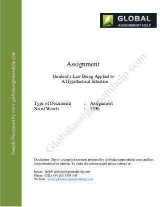 Assignment
Benford's Law Being Applied to
A Hypothetical Situation
Type of Documents
No of Words
: Assignment
: 1350
Disclaimer: This is a sample document prepared by globalassignmenthelp.com and has
been submitted on turnitin. To order the similar paper please contact at:
Email: help@globalassignmenthelp.com
Phone: (UK) +44 203 3555 345
Website: www.globalassignmenthelp.com
 