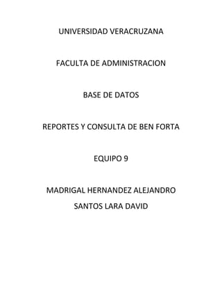 UNIVERSIDAD VERACRUZANA


   FACULTA DE ADMINISTRACION


         BASE DE DATOS


REPORTES Y CONSULTA DE BEN FORTA


           EQUIPO 9


MADRIGAL HERNANDEZ ALEJANDRO
       SANTOS LARA DAVID
 