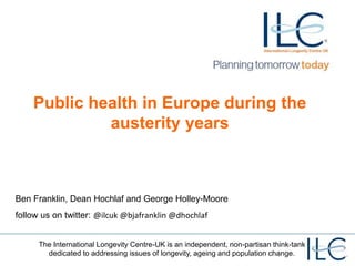 The International Longevity Centre-UK is an independent, non-partisan think-tank
dedicated to addressing issues of longevity, ageing and population change.
Public health in Europe during the
austerity years
Ben Franklin, Dean Hochlaf and George Holley-Moore
follow us on twitter: @ilcuk @bjafranklin @dhochlaf
 