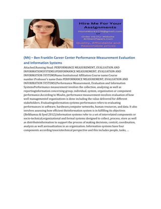 (Mt) – Ben Franklin Career Center Performance Measurement Evaluation
and Information Systems
Attached.Running Head: PERFORMANCE MEASUREMENT, EVALUATION AND
INFORMATIONSYSTEMS1PERFORMANCE MEASUREMENT, EVALUATION AND
INFORMATION SYSTEMSName:Institutional Affiliation:Course name:Course
number:Professor’s name:Date:PERFORMANCE MEASUREMENT, EVALUATION AND
INFORMATION SYSTEMS2Performance Measurement, Evaluation and Information
SystemsPerformance measurement involves the collection, analyzing as well as
reportinginformation concerning group, individual, system, organization or component
performance.According to Moulin, performance measurement involves evaluation of how
well managementof organizations is done including the value delivered for different
stakeholders. Evaluatinginformation systems performance refers to evaluating
performances in software, hardware,computer networks, human resources, and data. It also
involves assessing how efficient theinformation system is in fulfilling its objectives
(Belkhamza & Syed 2012).Information systems refer to a set of interrelated components or
socio-technical,organizational and formal systems designed to collect, process, store as well
as distributeinformation to support the process of making decisions, control, coordination,
analysis as well asvisualization in an organization. Information systems have four
components according tosociotechnical perspective and this includes people, tasks, …
 