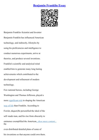 Benjamin Franklin Essay
Benjamin Franklin–Scientist and Inventor
Benjamin Franklin has influenced American
technology, and indirectly, lifestyles by
using his proficiencies and intelligence to
conduct numerous experiments, arrive at
theories, and produce several inventions.
Franklin's scientific and analytical mind
enabled him to generate many long lasting
achievements which contributed to the
development and refinement of modern
technology.
Few national heroes, including George
Washington and Thomas Jefferson, played a
more significant role in shaping the American
way of life than Franklin. According to
Fowler, &quot;He personified the ideal of the
self–made man, and his rise from obscurity to
eminence exemplified the American...show more content...
He
even distributed detailed plans of some of
his inventions so that anyone could own them.
 