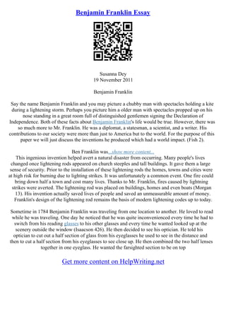 Benjamin Franklin Essay
Susanna Dey
19 November 2011
Benjamin Franklin
Say the name Benjamin Franklin and you may picture a chubby man with spectacles holding a kite
during a lightening storm. Perhaps you picture him a older man with spectacles propped up on his
nose standing in a great room full of distinguished gentlemen signing the Declaration of
Independence. Both of these facts about Benjamin Franklin's life would be true. However, there was
so much more to Mr. Franklin. He was a diplomat, a statesman, a scientist, and a writer. His
contributions to our society were more than just to America but to the world. For the purpose of this
paper we will just discuss the inventions he produced which had a world impact. (Fish 2).
Ben Franklin was...show more content...
This ingenious invention helped avert a natural disaster from occurring. Many people's lives
changed once lightening rods appeared on church steeples and tall buildings. It gave them a large
sense of security. Prior to the installation of these lightening rods the homes, towns and cities were
at high risk for burning due to lighting strikes. It was unfortunately a common event. One fire could
bring down half a town and cost many lives. Thanks to Mr. Franklin, fires caused by lightning
strikes were averted. The lightening rod was placed on buildings, homes and even boats (Morgan
13). His invention actually saved lives of people and saved an unmeasurable amount of money.
Franklin's design of the lightening rod remains the basis of modern lightening codes up to today.
Sometime in 1784 Benjamin Franklin was traveling from one location to another. He loved to read
while he was traveling. One day he noticed that he was quite inconvenienced every time he had to
switch from his reading glasses to his other glasses and every time he wanted looked up at the
scenery outside the window (Isaacson 426). He then decided to see his optician. He told his
optician to cut out a half section of glass from his eyeglasses he used to see in the distance and
then to cut a half section from his eyeglasses to see close up. He then combined the two half lenses
together in one eyeglass. He wanted the farsighted section to be on top
Get more content on HelpWriting.net
 