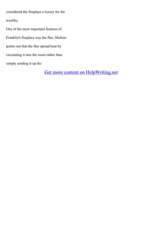 considered the fireplace a luxury for the
wealthy.
One of the most important features of
Franklin's fireplace was the flue. Meltzer
points out that the flue spread heat by
circulating it into the room rather than
simply sending it up the
Get more content on HelpWriting.net
 