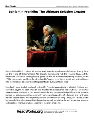 Benjamin Franklin: The Ultimate Solution Creator
© 2013 ReadWorks®, Inc. All rights reserved.
Benjamin Franklin: The Ultimate Solution Creator
Benjamin Franklin is credited with an array of inventions and accomplishments. Among these
are the repeal of Britain’s Stamp Act, bifocals, the lightning rod, the Franklin stove, and the
reform and creation of the original U.S. postal system. All are notable for being solutions, in the
1700s, to everyday problems faced by Franklin’s peers or to bigger social and political issues
(like the American colonies’ lack of representation during Britain’s rule).
Faced with some kind of roadblock or trouble, Franklin was particularly adept at finding a way
around it. Beyond his keen intuition that facilitated his discoveries and solutions, Franklin had
an exceptional intelligence. This was evident in the way he approached problems—the man was
famous for being economical, community driven and supportive of education and hard work.
He didn’t come from a wealthy family and was well known for living simply, yet smartly. Partly
because of this straightforward but thorough approach to daily life, he was better able to invent
and create or improve solutions to some of the era’s problems.
 