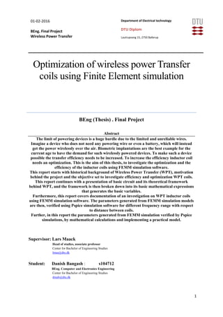 01-02-2016
BEng. Final Project
Wireless Power Transfer
Department of Electrical technology
DTU Diplom
Lautrupvang 15, 2750 Ballerup
1
Optimization of wireless power Transfer
coils using Finite Element simulation
BEng (Thesis) . Final Project
Abstract
The limit of powering devices is a huge hurdle due to the limited and unreliable wires.
Imagine a device who does not need any powering wire or even a battery, which will instead
get the power wirelessly over the air. Biometric implantations are the best example for the
current age to have the demand for such wirelessly powered devices. To make such a device
possible the transfer efficiency needs to be increased. To increase the efficiency inductor coil
needs an optimization. This is the aim of this thesis, to investigate the optimization and the
efficiency of the inductor coils using FEMM simulation software.
This report starts with historical background of Wireless Power Transfer (WPT), motivation
behind the project and the objective set to investigate efficiency and optimization WPT coils.
This report continues with a presentation of basic circuit and its theoretical framework
behind WPT, and the framework is then broken down into its basic mathematical expressions
that generates the basic variables.
Furthermore, this report covers documentation of an investigation on WPT inductor coils
using FEMM simulation software. The parameters generated from FEMM simulation models
are then, verified using Pspice simulation software for different frequency range with respect
to distance between coils.
Further, in this report the parameters generated from FEMM simulation verified by Pspice
simulations, by mathematical calculations and implementing a practical model.
Supervisor: Lars Maack
Head of studies, associate professor
Center for Bachelor of Engineering Studies
lmaa@dtu.dk
Student: Danish Bangash : s104712
BEng. Computer and Electronics Engineering
Center for Bachelor of Engineering Studies
dmab@dtu.dk
 
