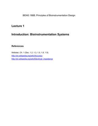 BENG 186B: Principles of Bioinstrumentation Design 
Lecture 1 
Introduction: Bioinstrumentation Systems 
References 
Webster, Ch. 1 (Sec. 1.2, 1.3, 1.5, 1.8, 1.9). 
http://en.wikipedia.org/wiki/Accuracy 
http://en.wikipedia.org/wiki/Electrical_impedance 
 