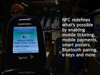 nFc redefines
what’s possible
by enabling
mobile ticketing,
mobile payments,
smart posters,
Bluetooth pairing,
e-keys and more.
 