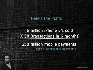 Here’s the math:

   5 million iphone 5’s sold
X 50 (transactions in 6 months)
250 million mobile payments
      (that’s a lot of mobile payments.)




                                           Photograph by misterbisson
 