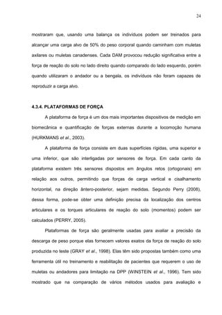 24
mostraram que, usando uma balança os indivíduos podem ser treinados para
alcançar uma carga alvo de 50% do peso corporal quando caminham com muletas
axilares ou muletas canadenses. Cada DAM provocou redução significativa entre a
força de reação do solo no lado direito quando comparado do lado esquerdo, porém
quando utilizaram o andador ou a bengala, os indivíduos não foram capazes de
reproduzir a carga alvo.
4.3.4. PLATAFORMAS DE FORÇA
A plataforma de força é um dos mais importantes dispositivos de medição em
biomecânica e quantificação de forças externas durante a locomoção humana
(HURKMANS et al., 2003).
A plataforma de força consiste em duas superfícies rígidas, uma superior e
uma inferior, que são interligadas por sensores de força. Em cada canto da
plataforma existem três sensores dispostos em ângulos retos (ortogonais) em
relação aos outros, permitindo que forças de carga vertical e cisalhamento
horizontal, na direção ântero-posterior, sejam medidas. Segundo Perry (2008),
dessa forma, pode-se obter uma definição precisa da localização dos centros
articulares e os torques articulares de reação do solo (momentos) podem ser
calculados (PERRY, 2005).
Plataformas de força são geralmente usadas para avaliar a precisão da
descarga de peso porque elas fornecem valores exatos da força de reação do solo
produzida no teste (GRAY et al., 1998). Elas têm sido propostas também como uma
ferramenta útil no treinamento e reabilitação de pacientes que requerem o uso de
muletas ou andadores para limitação na DPP (WINSTEIN et al., 1996). Tem sido
mostrado que na comparação de vários métodos usados para avaliação e
 